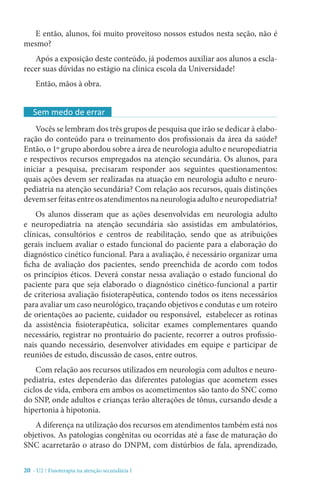 20 - U2 / Fisioterapia na atenção secundária I
E então, alunos, foi muito proveitoso nossos estudos nesta seção, não é
mesmo?
Após a exposição deste conteúdo, já podemos auxiliar aos alunos a escla-
recer suas dúvidas no estágio na clínica escola da Universidade!
Então, mãos à obra.
Vocês se lembram dos três grupos de pesquisa que irão se dedicar à elabo-
ração do conteúdo para o treinamento dos profissionais da área da saúde?
Então, o 1º grupo abordou sobre a área de neurologia adulto e neuropediatria
e respectivos recursos empregados na atenção secundária. Os alunos, para
iniciar a pesquisa, precisaram responder aos seguintes questionamentos:
quais ações devem ser realizadas na atuação em neurologia adulto e neuro-
pediatria na atenção secundária? Com relação aos recursos, quais distinções
devemserfeitasentreosatendimentosnaneurologiaadultoeneuropediatria?
Os alunos disseram que as ações desenvolvidas em neurologia adulto
e neuropediatria na atenção secundária são assistidas em ambulatórios,
clínicas, consultórios e centros de reabilitação, sendo que as atribuições
gerais incluem avaliar o estado funcional do paciente para a elaboração do
diagnóstico cinético funcional. Para a avaliação, é necessário organizar uma
ficha de avaliação dos pacientes, sendo preenchida de acordo com todos
os princípios éticos. Deverá constar nessa avaliação o estado funcional do
paciente para que seja elaborado o diagnóstico cinético-funcional a partir
de criteriosa avaliação fisioterapêutica, contendo todos os itens necessários
para avaliar um caso neurológico, traçando objetivos e condutas e um roteiro
de orientações ao paciente, cuidador ou responsável, estabelecer as rotinas
da assistência fisioterapêutica, solicitar exames complementares quando
necessário, registrar no prontuário do paciente, recorrer a outros profissio-
nais quando necessário, desenvolver atividades em equipe e participar de
reuniões de estudo, discussão de casos, entre outros.
Com relação aos recursos utilizados em neurologia com adultos e neuro-
pediatria, estes dependerão das diferentes patologias que acometem esses
ciclos de vida, embora em ambos os acometimentos são tanto do SNC como
do SNP, onde adultos e crianças terão alterações de tônus, cursando desde a
hipertonia à hipotonia.
A diferença na utilização dos recursos em atendimentos também está nos
objetivos. As patologias congênitas ou ocorridas até a fase de maturação do
SNC acarretarão o atraso do DNPM, com distúrbios de fala, aprendizado,
Sem medo de errar
 
