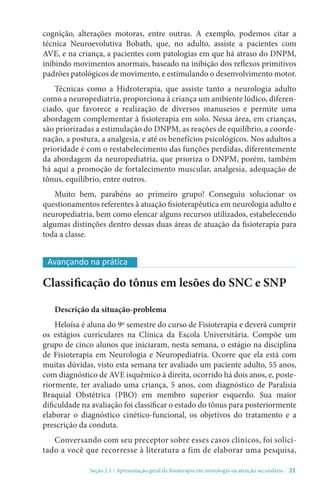 Seção 2.1 / Apresentação geral da fisioterapia em neurologia na atenção secundári - 21
cognição, alterações motoras, entre outras. A exemplo, podemos citar a
técnica Neuroevolutiva Bobath, que, no adulto, assiste a pacientes com
AVE, e na criança, a pacientes com patologias em que há atraso do DNPM,
inibindo movimentos anormais, baseado na inibição dos reflexos primitivos
padrões patológicos de movimento, e estimulando o desenvolvimento motor.
Técnicas como a Hidroterapia, que assiste tanto a neurologia adulto
como a neuropediatria, proporciona à criança um ambiente lúdico, diferen-
ciado, que favorece a realização de diversos manuseios e permite uma
abordagem complementar à fisioterapia em solo. Nessa área, em crianças,
são priorizadas a estimulação do DNPM, as reações de equilíbrio, a coorde-
nação, a postura, a analgesia, e até os benefícios psicológicos. Nos adultos a
prioridade é com o restabelecimento das funções perdidas, diferentemente
da abordagem da neuropediatria, que prioriza o DNPM, porém, também
há aqui a promoção de fortalecimento muscular, analgesia, adequação de
tônus, equilíbrio, entre outros.
Muito bem, parabéns ao primeiro grupo! Conseguiu solucionar os
questionamentos referentes à atuação fisioterapêutica em neurologia adulto e
neuropediatria, bem como elencar alguns recursos utilizados, estabelecendo
algumas distinções dentro dessas duas áreas de atuação da fisioterapia para
toda a classe.
Classificação do tônus em lesões do SNC e SNP
Descrição da situação-problema
Heloísa é aluna do 9º semestre do curso de Fisioterapia e deverá cumprir
os estágios curriculares na Clínica da Escola Universitária. Compõe um
grupo de cinco alunos que iniciaram, nesta semana, o estágio na disciplina
de Fisioterapia em Neurologia e Neuropediatria. Ocorre que ela está com
muitas dúvidas, visto esta semana ter avaliado um paciente adulto, 55 anos,
com diagnóstico de AVE isquêmico à direita, ocorrido há dois anos, e, poste-
riormente, ter avaliado uma criança, 5 anos, com diagnóstico de Paralisia
Braquial Obstétrica (PBO) em membro superior esquerdo. Sua maior
dificuldade na avaliação foi classificar o estado do tônus para posteriormente
elaborar o diagnóstico cinético-funcional, os objetivos do tratamento e a
prescrição da conduta.
Conversando com seu preceptor sobre esses casos clínicos, foi solici-
tado a você que recorresse à literatura a fim de elaborar uma pesquisa,
Avançando na prática
 