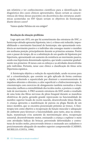 22 - U2 / Fisioterapia na atenção secundária I
um relatório e ter conhecimentos científicos para a identificação do
diagnóstico dos casos clínicos apresentados. Quais seriam as caracte-
rísticas do tônus desses pacientes em decorrência das estruturas anatô-
micas acometidas no SN? Quais seriam os objetivos da fisioterapia
diante desses casos?
Vamos ajudar Heloísa em seu estágio?
Resolução da situação-problema
Logo após um AVE, em que há acometimento das estruturas do SNC, o
hemicorpo afetado apresenta hipotonia, isto é, o tônus está reduzido, impos-
sibilitando o movimento funcional do hemicorpo, não apresentando resis-
tência ao movimento passivo e o indivíduo não consegue manter o membro
em nenhuma posição, principalmente durante as primeiras semanas. Porém
com o passar do tempo, dá-se a substituição de um quadro de hipotonia por
hipertonia, apresentando um aumento da resistência ao movimento passivo,
sendo essa hipertonia denominada espástica, que tende a aumentar gradual-
mente nos primeiros 18 meses com os esforços e as atividades desenvolvidas
pelo indivíduo. Portanto, nesse caso clínico a classificação do tônus seria
Hipertonia espástica.
A fisioterapia objetiva a redução da espasticidade, sendo recursos para
tal: a crioestimulação, que consiste no gelo aplicado de forma contínua
e rápida, reduzindo a espasticidade por diminuir a neurotransmissão de
impulsos aferentes e eferentes; o calor superficial e a hidrocinesioterapia. A
cinesioterapia com exercícios de alongamento também normaliza o tônus
muscular, melhora a extensibilidade dos tecidos moles, a postura e a ampli-
tude de movimento. A PBO acomete estruturas do SNP, sendo o resultado
de uma lesão das fibras nervosas do plexo braquial durante as manobras
obstétricas do parto, gerando grande repercussão na funcionalidade do
membro superior lesado do recém-nascido, desenvolvendo tônus flácido.
A criança apresenta a manifestação de paresia ou plegia flácida de um
único membro, que se encontra posicionado próximo ao tronco. A fisio-
terapia tem como objetivo a recuperação da função muscular e adequação
do ambiente para favorecer a funcionalidade; para tanto, atua na estimu-
lação, manutenção e/ou aumento da movimentação ativa, recuperação
sensorial, desenvolvimento motor, ensinando a criança a explorar o meio
com atividades lúdicas do brincar, prevenindo deformidades e contra-
turas de tecidos moles, prescrevendo órteses e ensinando aos cuidadores o
posicionamento adequado do membro superior comprometido (CARMO;
MURILLO; COSTA, 1996).
 