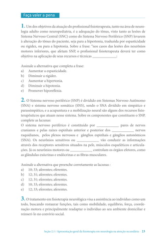 Seção 2.1 / Apresentação geral da fisioterapia em neurologia na atenção secundári - 23
1. Um dos objetivos da atuação do profissional fisioterapeuta, tanto na área de neuro-
logia adulto como neuropediatria, é a adequação do tônus, visto tanto as lesões de
Sistema Nervoso Central (SNC) como do Sistema Nervoso Periférico (SNP) levarem
à alteração do tônus do paciente, seja para a hipertonia, traduzida por espasticidade
ou rigidez, ou para a hipotonia. Sobre a frase: “nos casos das lesões dos neurônios
motores inferiores, que afetam SNP, o profissional fisioterapeuta deverá ter como
objetivo na aplicação de seus recursos e técnicas _____________:
Assinale a alternativa que completa a frase:
a)	 Aumentar a espasticidade.
b)	 Diminuir a rigidez.
c)	 Aumentar a hipertonia.
d)	 Diminuir a hipotonia.
e)	 Promover hiporeflexia.
2. O Sistema nervoso periférico (SNP) é dividido em Sistemas Nervoso Autônomo
(SNA) e sistema nervoso somático (SNS), sendo o SNA dividido em simpático e
parassimpático, e a acupuntura e a mobilização neural são alguns dos recursos fisio-
terapêuticos que atuam nesse sistema. Sobre os componentes que constituem o SNP,
complete as lacunas:
O sistema nervoso periférico é constituído por ____________ pares de nervos
cranianos e pelas raízes espinhais anterior e posterior dos ____________ nervos
raquidianos, pelos plexos nervosos e gânglios espinhais e gânglios autonômicos
(SNA). Os neurônios sensitivos ou ____________ vão conduzir as informações
através dos receptores sensitivos situados na pele, músculos esqueléticos e articula-
ções. Já os neurônios motores ou ____________ controlam os órgãos efetores, como
as glândulas exócrinas e endócrinas e as fibras musculares.
Assinale a alternativa que preenche corretamente as lacunas :
a)	 10; 33; aferentes; eferentes.
b)	 12; 31; aferentes; eferentes.
c)	 12; 31; eferentes; aferentes.
d)	 10; 33; eferentes; aferentes.
e)	 12; 33; eferentes; aferentes.
3. O tratamento em fisioterapia neurológica visa a assistência ao indivíduo como um
todo, buscando restaurar funções, tais como mobilidade, equilíbrio, força, coorde-
nação motora e principalmente readaptar o indivíduo ao seu ambiente domiciliar e
reinseri-lo no convívio social.
Faça valer a pena
 