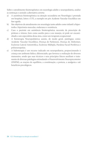24 - U2 / Fisioterapia na atenção secundária I
Sobre o atendimento fisioterapêutico em neurologia adulto e neuropediatria, analise
as sentenças e assinale a alternativa correta:
a)	 A assistência fisioterapêutica na atenção secundária em Neurologia é prestada
em hospitais, leitos e UTI, a exemplo em pós Acidente Vascular Encefálico em
fase aguda.
b)	 São objetivos do atendimento em neurologia tanto adulto como infantil a hiper-
trofia e hipertonia muscular, endurance e resistência.
c)	 Caso o paciente em assistência fisioterapêutica necessite da prescrição de
próteses e órteses, bem como auxílio para o seu manejo, só pode ser encami-
nhado a um especialista dessa área, como um terapeuta ocupacional.
d)	 A fisioterapia Neuropediátrica assiste, de modo geral, patologias como:
Acidente Vascular Encefálico, Doença de Parkinson, Doença de Alzheimer,
Esclerose Lateral Amiotrófica, Esclerose Múltipla, Paralisia Facial Periférica e
polineuropatias.
e)	 A hidroterapia é um recurso indicado em neuropediatria, proporcionando à
criança um ambiente lúdico, diferenciado, que favorece a realização de diversos
manuseios, sendo que suas técnicas e seus princípios físicos auxiliam o trata-
mento de diversas patologias estimulando o Desenvolvimento Neuropsicomotor
(DNPM), as reações de equilíbrio, a coordenação, a postura, a analgesia e até
benefícios psicológicos.
 