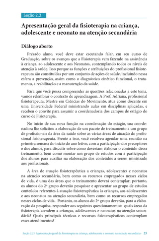 Seção 2.2 / Apresentação geral da fisioterapia na criança, adolescente e neonato na atenção secundári - 25
Apresentação geral da fisioterapia na criança,
adolescente e neonato na atenção secundária
Diálogo aberto
Prezado aluno, você deve estar escutando falar, em seu curso de
Graduação, sobre os avanços que a Fisioterapia vem fazendo na assistência
à criança, ao adolescente e aos Neonatos, contemplando todos os níveis de
atenção à saúde. Isso porque as funções e atribuições do profissional fisiote-
rapeuta são constituídas por um conjunto de ações de saúde, incluindo nessa
esfera a prevenção, assim como o diagnóstico cinético funcional, o trata-
mento, a reabilitação e a manutenção da saúde.
Para que você possa compreender as questões relacionadas a este tema,
vamos relembrar o contexto de aprendizagem. A Prof. Adriana, profissional
fisioterapeuta, Mestre em Ciências do Movimento, atua como docente em
uma Universidade Federal ministrando aulas em disciplinas aplicadas, e
recebeu o convite para assumir a coordenadoria dos campos de estágio do
curso de Fisioterapia.
No início de sua nova função na coordenação do estágio, sua coorde-
nadora lhe solicitou a elaboração de um pacote de treinamento a um grupo
de profissionais da área da saúde sobre as várias áreas de atuação do profis-
sional fisioterapeuta. Frente a isso, você resolveu agendar uma reunião na
primeira semana do início do ano letivo, com a participação dos preceptores
e dos alunos, para discutir sobre como deveriam elaborar o conteúdo desse
treinamento, bem como montar um grupo de estudos com a participação
dos alunos para auxiliar na elaboração dos conteúdos a serem ministrado
aos profissionais.
A área de atuação fisioterapêutica a crianças, adolescentes e neonatos
na atenção secundária, bem como os recursos empregados nesses ciclos
de vida, é uma das áreas que o treinamento deverá contemplar; portanto,
os alunos do 2º grupo deverão pesquisar e apresentar ao grupo de estudos
conteúdos referentes à atuação fisioterapêutica às crianças, aos adolescentes
e aos neonatos na atenção secundária, bem como os recursos empregados
nestes ciclos de vida. Portanto, os alunos do 2º grupo deverão, para a elabo-
ração da pesquisa, responder aos seguintes questionamentos: quais áreas da
fisioterapia atendem a crianças, adolescentes e neonatos na atenção secun-
dária? Quais principais técnicas e recursos fisioterapêuticos contemplam
esses atendimentos?
Seção 2.2
 