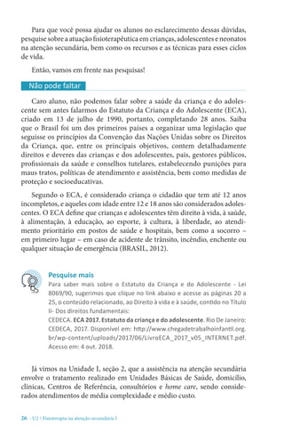 26 - U2 / Fisioterapia na atenção secundária I
Para que você possa ajudar os alunos no esclarecimento dessas dúvidas,
pesquise sobre a atuação fisioterapêutica em crianças, adolescentes e neonatos
na atenção secundária, bem como os recursos e as técnicas para esses ciclos
de vida.
Então, vamos em frente nas pesquisas!
Já vimos na Unidade I, seção 2, que a assistência na atenção secundária
envolve o tratamento realizado em Unidades Básicas de Saúde, domicílio,
clínicas, Centros de Referência, consultórios e home care, sendo conside-
rados atendimentos de média complexidade e médio custo.
Caro aluno, não podemos falar sobre a saúde da criança e do adoles-
cente sem antes falarmos do Estatuto da Criança e do Adolescente (ECA),
criado em 13 de julho de 1990, portanto, completando 28 anos. Saiba
que o Brasil foi um dos primeiros países a organizar uma legislação que
seguisse os princípios da Convenção das Nações Unidas sobre os Direitos
da Criança, que, entre os principais objetivos, contem detalhadamente
direitos e deveres das crianças e dos adolescentes, pais, gestores públicos,
profissionais da saúde e conselhos tutelares, estabelecendo punições para
maus tratos, políticas de atendimento e assistência, bem como medidas de
proteção e socioeducativas.
Segundo o ECA, é considerado criança o cidadão que tem até 12 anos
incompletos, e aqueles com idade entre 12 e 18 anos são considerados adoles-
centes. O ECA define que crianças e adolescentes têm direito à vida, à saúde,
à alimentação, à educação, ao esporte, à cultura, à liberdade, ao atendi-
mento prioritário em postos de saúde e hospitais, bem como a socorro –
em primeiro lugar – em caso de acidente de trânsito, incêndio, enchente ou
qualquer situação de emergência (BRASIL, 2012).
Não pode faltar
Pesquise mais
Para saber mais sobre o Estatuto da Criança e do Adolescente - Lei
8069/90, sugerimos que clique no link abaixo e acesse as páginas 20 a
25, o conteúdo relacionado, ao Direito à vida e à saúde, contido no Título
II- Dos direitos fundamentais:
CEDECA. ECA 2017. Estatuto da criança e do adolescente. Rio De Janeiro:
CEDECA, 2017. Disponível em: http://www.chegadetrabalhoinfantil.org.
br/wp-content/uploads/2017/06/LivroECA_2017_v05_INTERNET.pdf.
Acesso em: 4 out. 2018.
 