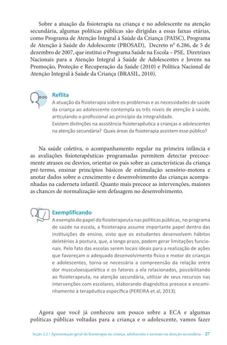Seção 2.2 / Apresentação geral da fisioterapia na criança, adolescente e neonato na atenção secundári - 27
Sobre a atuação da fisioterapia na criança e no adolescente na atenção
secundária, algumas políticas públicas são dirigidas a essas faixas etárias,
como Programa de Atenção Integral à Saúde da Criança (PAISC), Programa
de Atenção à Saúde do Adolescente (PROSAD), Decreto n° 6.286, de 5 de
dezembro de 2007, que institui o Programa Saúde na Escola – PSE, Diretrizes
Nacionais para a Atenção Integral à Saúde de Adolescentes e Jovens na
Promoção, Proteção e Recuperação da Saúde (2010) e Política Nacional de
Atenção Integral à Saúde da Criança (BRASIL, 2010).
Na saúde coletiva, o acompanhamento regular na primeira infância e
as avaliações fisioterapêuticas programadas permitem detectar precoce-
mente atrasos ou desvios, orientar os pais sobre as características da criança
pré-termo, ensinar princípios básicos de estimulação sensório-motora e
anotar dados sobre o crescimento e desenvolvimento das crianças acompa-
nhadas na caderneta infantil. Quanto mais precoce as intervenções, maiores
as chances de normalização sem defasagem no desenvolvimento.
Agora que você já conheceu um pouco sobre a ECA e algumas
políticas públicas voltadas para a criança e o adolescente, vamos fazer
Reflita
A atuação da fisioterapia sobre os problemas e as necessidades de saúde
da criança ao adolescente contempla os três níveis de atenção à saúde,
articulando o profissional ao princípio da integralidade.
Existem distinções na assistência fisioterapêutica a crianças e adolescentes
na atenção secundária? Quais áreas da fisioterapia assistem esse público?
Exemplificando
A exemplo do papel do fisioterapeuta nas políticas públicas, no programa
de saúde na escola, a fisioterapia assume importante papel dentro das
instituições de ensino, visto que os estudantes desenvolvem hábitos
deletérios à postura, que, a longo prazo, podem gerar limitações funcio-
nais. Pelo fato das escolas serem locais ideais para a realização de ações
que favoreçam o adequado desenvolvimento físico e motor de crianças
e adolescentes, torna-se necessária a compreensão da relação entre
dor musculoesquelética e os fatores a ela relacionados, possibilitando
ao fisioterapeuta, na atenção secundária, utilizar de seus recursos nas
intervenções com escolares, elaborando diagnóstico precoce e encami-
nhamento à terapêutica específica (PEREIRA et.al, 2013).
 
