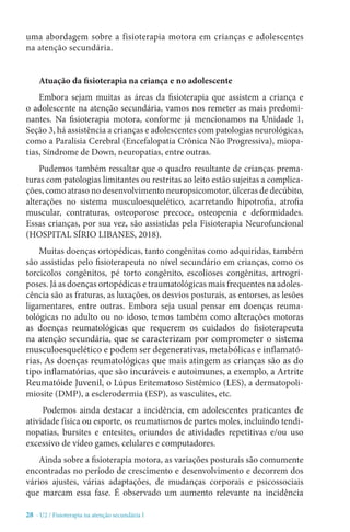 28 - U2 / Fisioterapia na atenção secundária I
uma abordagem sobre a fisioterapia motora em crianças e adolescentes
na atenção secundária.
Atuação da fisioterapia na criança e no adolescente
Embora sejam muitas as áreas da fisioterapia que assistem a criança e
o adolescente na atenção secundária, vamos nos remeter as mais predomi-
nantes. Na fisioterapia motora, conforme já mencionamos na Unidade 1,
Seção 3, há assistência a crianças e adolescentes com patologias neurológicas,
como a Paralisia Cerebral (Encefalopatia Crônica Não Progressiva), miopa-
tias, Síndrome de Down, neuropatias, entre outras.
Pudemos também ressaltar que o quadro resultante de crianças prema-
turas com patologias limitantes ou restritas ao leito estão sujeitas a complica-
ções, como atraso no desenvolvimento neuropsicomotor, úlceras de decúbito,
alterações no sistema musculoesquelético, acarretando hipotrofia, atrofia
muscular, contraturas, osteoporose precoce, osteopenia e deformidades.
Essas crianças, por sua vez, são assistidas pela Fisioterapia Neurofuncional
(HOSPITAL SÍRIO LIBANES, 2018).
Muitas doenças ortopédicas, tanto congênitas como adquiridas, também
são assistidas pelo fisioterapeuta no nível secundário em crianças, como os
torcicolos congênitos, pé torto congênito, escolioses congênitas, artrogri-
poses. Já as doenças ortopédicas e traumatológicas mais frequentes na adoles-
cência são as fraturas, as luxações, os desvios posturais, as entorses, as lesões
ligamentares, entre outras. Embora seja usual pensar em doenças reuma-
tológicas no adulto ou no idoso, temos também como alterações motoras
as doenças reumatológicas que requerem os cuidados do fisioterapeuta
na atenção secundária, que se caracterizam por comprometer o sistema
musculoesquelético e podem ser degenerativas, metabólicas e inflamató-
rias. As doenças reumatológicas que mais atingem as crianças são as do
tipo inflamatórias, que são incuráveis e autoimunes, a exemplo, a Artrite
Reumatóide Juvenil, o Lúpus Eritematoso Sistêmico (LES), a dermatopoli-
miosite (DMP), a esclerodermia (ESP), as vasculites, etc.
Podemos ainda destacar a incidência, em adolescentes praticantes de
atividade física ou esporte, os reumatismos de partes moles, incluindo tendi-
nopatias, bursites e entesites, oriundos de atividades repetitivas e/ou uso
excessivo de vídeo games, celulares e computadores.
Ainda sobre a fisioterapia motora, as variações posturais são comumente
encontradas no período de crescimento e desenvolvimento e decorrem dos
vários ajustes, várias adaptações, de mudanças corporais e psicossociais
que marcam essa fase. É observado um aumento relevante na incidência
 