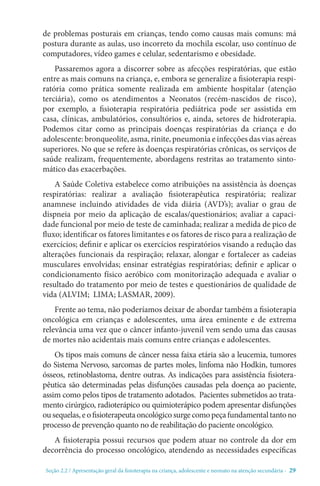 Seção 2.2 / Apresentação geral da fisioterapia na criança, adolescente e neonato na atenção secundári - 29
de problemas posturais em crianças, tendo como causas mais comuns: má
postura durante as aulas, uso incorreto da mochila escolar, uso contínuo de
computadores, vídeo games e celular, sedentarismo e obesidade.
Passaremos agora a discorrer sobre as afecções respiratórias, que estão
entre as mais comuns na criança, e, embora se generalize a fisioterapia respi-
ratória como prática somente realizada em ambiente hospitalar (atenção
terciária), como os atendimentos a Neonatos (recém-nascidos de risco),
por exemplo, a fisioterapia respiratória pediátrica pode ser assistida em
casa, clínicas, ambulatórios, consultórios e, ainda, setores de hidroterapia.
Podemos citar como as principais doenças respiratórias da criança e do
adolescente: bronqueolite, asma, rinite, pneumonia e infecções das vias aéreas
superiores. No que se refere às doenças respiratórias crônicas, os serviços de
saúde realizam, frequentemente, abordagens restritas ao tratamento sinto-
mático das exacerbações.
A Saúde Coletiva estabelece como atribuições na assistência às doenças
respiratórias: realizar a avaliação fisioterapêutica respiratória; realizar
anamnese incluindo atividades de vida diária (AVD’s); avaliar o grau de
dispneia por meio da aplicação de escalas/questionários; avaliar a capaci-
dade funcional por meio de teste de caminhada; realizar a medida de pico de
fluxo; identificar os fatores limitantes e os fatores de risco para a realização de
exercícios; definir e aplicar os exercícios respiratórios visando a redução das
alterações funcionais da respiração; relaxar, alongar e fortalecer as cadeias
musculares envolvidas; ensinar estratégias respiratórias; definir e aplicar o
condicionamento físico aeróbico com monitorização adequada e avaliar o
resultado do tratamento por meio de testes e questionários de qualidade de
vida (ALVIM; LIMA; LASMAR, 2009).
Frente ao tema, não poderíamos deixar de abordar também a fisioterapia
oncológica em crianças e adolescentes, uma área eminente e de extrema
relevância uma vez que o câncer infanto-juvenil vem sendo uma das causas
de mortes não acidentais mais comuns entre crianças e adolescentes.
Os tipos mais comuns de câncer nessa faixa etária são a leucemia, tumores
do Sistema Nervoso, sarcomas de partes moles, linfoma não Hodkin, tumores
ósseos, retinoblastoma, dentre outras. As indicações para assistência fisiotera-
pêutica são determinadas pelas disfunções causadas pela doença ao paciente,
assim como pelos tipos de tratamento adotados.  Pacientes submetidos ao trata-
mento cirúrgico, radioterápico ou quimioterápico podem apresentar disfunções
ousequelas,eo fisioterapeutaoncológicosurgecomopeçafundamentaltantono
processo de prevenção quanto no de reabilitação do paciente oncológico.
A fisioterapia possui recursos que podem atuar no controle da dor em
decorrência do processo oncológico, atendendo as necessidades específicas
 
