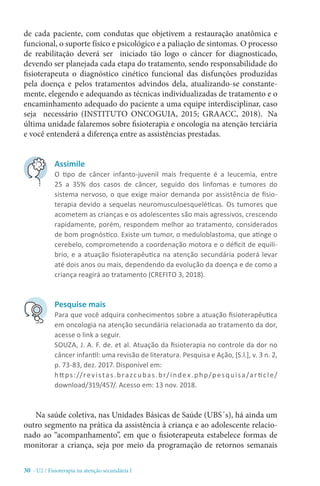 30 - U2 / Fisioterapia na atenção secundária I
de cada paciente, com condutas que objetivem a restauração anatômica e
funcional, o suporte físico e psicológico e a paliação de sintomas. O processo
de reabilitação deverá ser iniciado tão logo o câncer for diagnosticado,
devendo ser planejada cada etapa do tratamento, sendo responsabilidade do
fisioterapeuta o diagnóstico cinético funcional das disfunções produzidas
pela doença e pelos tratamentos advindos dela, atualizando-se constante-
mente, elegendo e adequando as técnicas individualizadas de tratamento e o
encaminhamento adequado do paciente a uma equipe interdisciplinar, caso
seja necessário (INSTITUTO ONCOGUIA, 2015; GRAACC, 2018).  Na
última unidade falaremos sobre fisioterapia e oncologia na atenção terciária
e você entenderá a diferença entre as assistências prestadas.
Na saúde coletiva, nas Unidades Básicas de Saúde (UBS´s), há ainda um
outro segmento na prática da assistência à criança e ao adolescente relacio-
nado ao “acompanhamento”, em que o fisioterapeuta estabelece formas de
monitorar a criança, seja por meio da programação de retornos semanais
Assimile
O tipo de câncer infanto-juvenil mais frequente é a leucemia, entre
25 a 35% dos casos de câncer, seguido dos linfomas e tumores do
sistema nervoso, o que exige maior demanda por assistência de fisio-
terapia devido a sequelas neuromusculoesqueléticas. Os tumores que
acometem as crianças e os adolescentes são mais agressivos, crescendo
rapidamente, porém, respondem melhor ao tratamento, considerados
de bom prognóstico. Existe um tumor, o meduloblastoma, que atinge o
cerebelo, comprometendo a coordenação motora e o déficit de equilí-
brio, e a atuação fisioterapêutica na atenção secundária poderá levar
até dois anos ou mais, dependendo da evolução da doença e de como a
criança reagirá ao tratamento (CREFITO 3, 2018).
Pesquise mais
Para que você adquira conhecimentos sobre a atuação fisioterapêutica
em oncologia na atenção secundária relacionada ao tratamento da dor,
acesse o link a seguir.
SOUZA, J. A. F. de. et al. Atuação da fisioterapia no controle da dor no
câncer infantil: uma revisão de literatura. Pesquisa e Ação, [S.l.], v. 3 n. 2,
p. 73-83, dez. 2017. Disponível em:
https://revistas.brazcubas.br/index.php/pesquisa/ar ticle/
download/319/457/. Acesso em: 13 nov. 2018.
 
