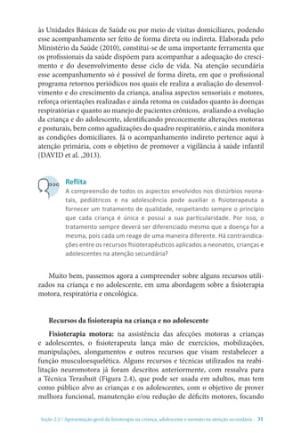 Seção 2.2 / Apresentação geral da fisioterapia na criança, adolescente e neonato na atenção secundári - 31
às Unidades Básicas de Saúde ou por meio de visitas domiciliares, podendo
esse acompanhamento ser feito de forma direta ou indireta. Elaborada pelo
Ministério da Saúde (2010), constitui-se de uma importante ferramenta que
os profissionais da saúde dispõem para acompanhar a adequação do cresci-
mento e do desenvolvimento desse ciclo de vida. Na atenção secundária
esse acompanhamento só é possível de forma direta, em que o profissional
programa retornos periódicos nos quais ele realiza a avaliação do desenvol-
vimento e do crescimento da criança, analisa aspectos sensoriais e motores,
reforça orientações realizadas e ainda retoma os cuidados quanto às doenças
respiratórias e quanto ao manejo de pacientes crônicos, avaliando a evolução
da criança e do adolescente, identificando precocemente alterações motoras
e posturais, bem como agudizações do quadro respiratório, e ainda monitora
as condições domiciliares. Já o acompanhamento indireto pertence aqui à
atenção primária, com o objetivo de promover a vigilância à saúde infantil
(DAVID et al. ,2013).
Muito bem, passemos agora a compreender sobre alguns recursos utili-
zados na criança e no adolescente, em uma abordagem sobre a fisioterapia
motora, respiratória e oncológica.
Recursos da fisioterapia na criança e no adolescente
Fisioterapia motora: na assistência das afecções motoras a crianças
e adolescentes, o fisioterapeuta lança mão de exercícios, mobilizações,
manipulações, alongamentos e outros recursos que visam restabelecer a
função musculoesquelética. Alguns recursos e técnicas utilizados na reabi-
litação neuromotora já foram descritos anteriormente, com ressalva para
a Técnica Terashuit (Figura 2.4), que pode ser usada em adultos, mas tem
como público alvo as crianças e os adolescentes, com o objetivo de prover
melhora funcional, manutenção e/ou redução de déficits motores, focando
Reflita
A compreensão de todos os aspectos envolvidos nos distúrbios neona-
tais, pediátricos e na adolescência pode auxiliar o fisioterapeuta a
fornecer um tratamento de qualidade, respeitando sempre o princípio
que cada criança é única e possui a sua particularidade. Por isso, o
tratamento sempre deverá ser diferenciado mesmo que a doença for a
mesma, pois cada um reage de uma maneira diferente. Há contraindica-
ções entre os recursos fisioterapêuticos aplicados a neonatos, crianças e
adolescentes na atenção secundária?
 