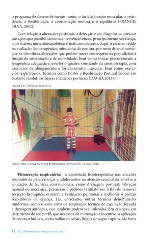 32 - U2 / Fisioterapia na atenção secundária I
o programa de desenvolvimento motor, o fortalecimento muscular, a resis-
tência, a flexibilidade, a coordenação motora e o equilíbrio (FRANGE;
SILVA, 2012).
Com relação a alterações posturais, a detecção e seu diagnóstico precoce
sãoaçõesquepossibilitamumaintervençãoeficaz,principalmentenacriança,
cujo sistema musculoesquelético é mais complacente. Aqui, o recurso reside
na avaliação fisioterapêutica minuciosa da postura, por meio do qual conse-
gue-se identificar alterações que podem trazer consequências prejudiciais à
função de sustentação e de mobilidade, bem como iniciar precocemente a
terapêutica adequada e reverter o quadro, constando de cinesioterapia, com
exercícios de alongamento e fortalecimento muscular, bem como exercí-
cios respiratórios. Técnicas como Pilates e Reeducação Postural Global são
bastante resolutivas nessas alterações posturais (DAVID, 2013).
Fisioterapia respiratória: a assistência fisioterapêutica nas afecções
respiratórias para crianças e adolescentes na atenção secundária envolve a
aplicação de técnicas convencionais, como drenagem postural, vibração
manual ou mecânica, percussão e padrões ventilatórios, a fim de remover
secreção brônquica, otimizar a ventilação pulmonar e melhorar o padrão
respiratório da criança. Há, entretanto, outras técnicas denominadas
modernas, como o ciclo ativo da respiração, técnica de expiração forçada
e drenagem autógena, que também podem ser utilizadas. Em crianças, em
detrimento de seu perfil, que necessita de motivação e incentivo, a aplicação
de recursos lúdicos, como bolhas de sabão, língua de sogra e apitos, são bons
Figura 2.4 | Método Terashuit
Fonte: http://www.cielo.org.br/therasuit. Acesso em: 12 nov. 2018.
 
