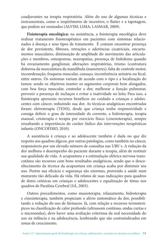 Seção 2.2 / Apresentação geral da fisioterapia na criança, adolescente e neonato na atenção secundári - 33
coadjuvantes na terapia respiratória. Além do uso de algumas técnicas e
instrumentais, como o inspirômetro de incentivo, o flutter e a tapotagem,
que podem ser ensinados (ALVIM; LIMA; LASMAR, 2009).
Fisioterapia oncológica: na assistência, a fisioterapia oncológica deve
realizar tratamento fisioterapêutico em pacientes com sintomas relacio-
nados à doença e seus tipos de tratamento. É comum encontrar presença
de dor persistente, fibroses, retrações e aderências cicatriciais, encurta-
mentos musculares, diminuição de amplitude do movimento das articula-
ções e membros, osteoporose, neuropatias, presença de linfedema quando
há esvaziamento ganglionar, alterações respiratórias, trismo (contratura
dolorosa da musculatura da mandíbula (masseteres), falta de controle motor,
incoordenação, fraqueza muscular, cansaço, incontinência urinária ou fecal,
entre outros. Os sintomas variam de acordo com o tipo e a localização do
tumor, sendo os objetivos manter os segmentos corporais bem alongados,
com boa força muscular, controlar a dor, melhorar a função pulmonar,
prevenir a presença de inchaços e evitar a inatividade no leito. Para isso, a
fisioterapia apresenta recursos benéficos no cuidado a crianças e adoles-
centes com câncer, reduzindo sua dor. As técnicas analgésicas encontradas
foram: eletroterapia (TENS), desde que criança tenha responsividade e
consiga definir o grau de intensidade da corrente, a hidroterapia, terapia
manual, crioterapia e terapia por exercício físico (cinesioterapia), sempre
ressaltando a importância do caráter lúdico das intervenções terapêuticas
infantis (ONCOFISIO, 2010).
A assistência à criança e ao adolescente também é dada no que diz
respeito aos quadros álgicos, por outras patologias, como também no câncer,
responsáveis por um elevado número de consultas nas UBS`s. A redução da
dor melhora o desempenho do paciente durante a terapia, além de restituir
sua qualidade de vida. A acupuntura e a estimulação elétrica nervosa trans-
cutânea são recursos com bons resultados analgésicos, sendo que o desco-
nhecimento da técnica da acupuntura em criança acaba por diminuir seu
uso. Porém sua eficácia e segurança são enormes, provendo a saúde num
momento tão delicado da vida. Há relatos de suas indicações para quadros
de dores crônicas em crianças e adolescentes e equalização de tônus nos
quadros de Paralisia Cerebral (SÁ, 2003).
Outros procedimentos, como massoterapia, relaxamento, hidroterapia
e cinesioterapia, também propiciam o alívio sintomático da dor, possibili-
tando a redução do uso de fármacos. Já, com relação a recursos termoterá-
picos na classificação de calor profundo (ultrassom contínuo, ondas curtas e
o microondas), deve haver uma avaliação criteriosa da real necessidade do
uso na infância e na adolescência, lembrando que são contraindicados em
zonas de crescimento.
 