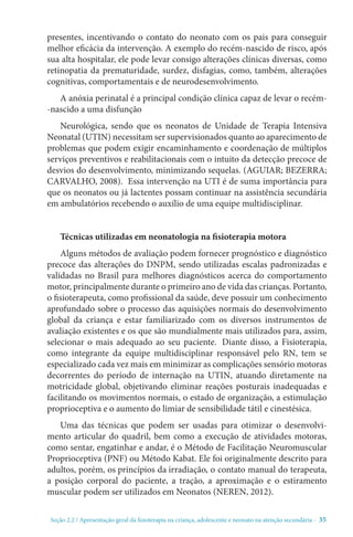 Seção 2.2 / Apresentação geral da fisioterapia na criança, adolescente e neonato na atenção secundári - 35
presentes, incentivando o contato do neonato com os pais para conseguir
melhor eficácia da intervenção. A exemplo do recém-nascido de risco, após
sua alta hospitalar, ele pode levar consigo alterações clínicas diversas, como
retinopatia da prematuridade, surdez, disfagias, como, também, alterações
cognitivas, comportamentais e de neurodesenvolvimento.
A anóxia perinatal é a principal condição clínica capaz de levar o recém-
-nascido a uma disfunção
Neurológica, sendo que os neonatos de Unidade de Terapia Intensiva
Neonatal (UTIN) necessitam ser supervisionados quanto ao aparecimento de
problemas que podem exigir encaminhamento e coordenação de múltiplos
serviços preventivos e reabilitacionais com o intuito da detecção precoce de
desvios do desenvolvimento, minimizando sequelas. (AGUIAR; BEZERRA;
CARVALHO, 2008). Essa intervenção na UTI é de suma importância para
que os neonatos ou já lactentes possam continuar na assistência secundária
em ambulatórios recebendo o auxílio de uma equipe multidisciplinar.
Técnicas utilizadas em neonatologia na fisioterapia motora
Alguns métodos de avaliação podem fornecer prognóstico e diagnóstico
precoce das alterações do DNPM, sendo utilizadas escalas padronizadas e
validadas no Brasil para melhores diagnósticos acerca do comportamento
motor, principalmente durante o primeiro ano de vida das crianças. Portanto,
o fisioterapeuta, como profissional da saúde, deve possuir um conhecimento
aprofundado sobre o processo das aquisições normais do desenvolvimento
global da criança e estar familiarizado com os diversos instrumentos de
avaliação existentes e os que são mundialmente mais utilizados para, assim,
selecionar o mais adequado ao seu paciente.  Diante disso, a Fisioterapia,
como integrante da equipe multidisciplinar responsável pelo RN, tem se
especializado cada vez mais em minimizar as complicações sensório motoras
decorrentes do período de internação na UTIN, atuando diretamente na
motricidade global, objetivando eliminar reações posturais inadequadas e
facilitando os movimentos normais, o estado de organização, a estimulação
proprioceptiva e o aumento do limiar de sensibilidade tátil e cinestésica.
Uma das técnicas que podem ser usadas para otimizar o desenvolvi-
mento articular do quadril, bem como a execução de atividades motoras,
como sentar, engatinhar e andar, é o Método de Facilitação Neuromuscular
Proprioceptiva (PNF) ou Método Kabat. Ele foi originalmente descrito para
adultos, porém, os princípios da irradiação, o contato manual do terapeuta,
a posição corporal do paciente, a tração, a aproximação e o estiramento
muscular podem ser utilizados em Neonatos (NEREN, 2012).
 