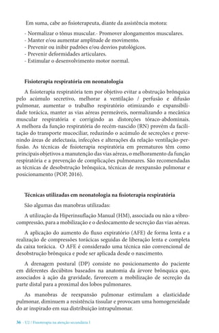 36 - U2 / Fisioterapia na atenção secundária I
Em suma, cabe ao fisioterapeuta, diante da assistência motora:
- Normalizar o tônus muscular.- Promover alongamentos musculares. 
- Manter e/ou aumentar amplitude de movimento. 
- Prevenir ou inibir padrões e/ou desvios patológicos. 
- Prevenir deformidades articulares. 
- Estimular o desenvolvimento motor normal.
Fisioterapia respiratória em neonatologia
A fisioterapia respiratória tem por objetivo evitar a obstrução brônquica
pelo acúmulo secretivo, melhorar a ventilação / perfusão e difusão
pulmonar, aumentar o trabalho respiratório otimizando e expansibili-
dade torácica, manter as vias aéreas permeáveis, normalizando a mecânica
muscular respiratória e corrigindo as distorções tóraco-abdominais.
A melhora da função respiratória do recém-nascido (RN) provém da facili-
tação do transporte mucociliar, reduzindo o acúmulo de secreções e preve-
nindo áreas de atelectasia, infecções e alterações da relação ventilação-per-
fusão. As técnicas de fisioterapia respiratória em prematuros têm como
principais objetivos a manutenção das vias aéreas, o melhoramento da função
respiratória e a prevenção de complicações pulmonares. São recomendadas
as técnicas de desobstrução brônquica, técnicas de reexpansão pulmonar e
posicionamento (POP, 2016).
Técnicas utilizadas em neonatologia na fisioterapia respiratória
São algumas das manobras utilizadas:
A utilização da Hiperinsuflação Manual (HM), associada ou não a vibro-
compressão, para a mobilização e o deslocamento de secreção das vias aéreas.
A aplicação do aumento do fluxo expiratório (AFE) de forma lenta e a
realização de compressões torácicas seguidas de liberação lenta e completa
da caixa torácica. O AFE é considerado uma técnica não convencional de
desobstrução brônquica e pode ser aplicada desde o nascimento.
A drenagem postural (DP) consiste no posicionamento do paciente
em diferentes decúbitos baseados na anatomia da árvore brônquica que,
associados à ação da gravidade, favorecem a mobilização de secreção da
parte distal para a proximal dos lobos pulmonares.
As manobras de reexpansão pulmonar estimulam a elasticidade
pulmonar, diminuem a resistência tissular e provocam uma homogeneidade
do ar inspirado em sua distribuição intrapulmonar.
 