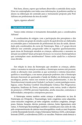 Seção 2.2 / Apresentação geral da fisioterapia na criança, adolescente e neonato na atenção secundári - 37
Pois bem, alunos, espero que tenham absorvido o conteúdo desta seção.
Uma vez contemplados com todas essas informações, já podemos auxiliar os
alunos na elaboração do conteúdo para o treinamento proposto pela Prof.
Adriana aos profissionais da área da saúde!
Agora, sigamos adiante!
Vamos então retomar o treinamento demandado para a coordenadora
Adriana!
A coordenadora de estágios, com a participação dos preceptores e dos
alunos, montou um grupo de estudos a partir do qual deverão ser elaborados
os conteúdos para o treinamento de profissionais da área da saúde, deman-
dado pela coordenadora do curso de Fisioterapia. Hoje, o 2º grupo deverá
elaborar esse conteúdo, pesquisando sobre os seguintes questionamentos:
quais áreas da fisioterapia atendem as crianças, adolescentes e neonatos na
atenção secundária? Quais principais técnicas e os recursos fisioterapêuticos
que contemplam esses atendimentos? Vamos então ajudá-los a esclarecer
essas dúvidas.
Em relação às áreas da fisioterapia que atendem as crianças, adoles-
centes e neonatos na atenção secundária, a fisioterapia motora está presente,
sendo as alterações mais assistidas as que acometem o sistema musculoes-
quelético e neurológico, e em menor proporção podemos citar a fisioterapia
dermato-funcional em queimados e Saúde da Mulher em disfunções urogi-
necológicas, porém, vamos nos remeter às mais predominantes. A área de
Neurofuncional,tratadanestaUnidade2,naSeção1,assistepatologiasneuro-
lógicas, como Paralisia Cerebral (Encefalopatia Crônica Não Progressiva),
miopatias, Sindrome de Down, neuropatias, entre outras, tendo o objetivo
de promover o DNPM, prevenir hipotrofias, atrofia muscular, contraturas e
deformidades, osteopenia e osteoporose precoces.
A fisioterapia motora também assiste crianças e adolescentes na área de
Fisioterapia em Ortopedia e Traumatologia, tanto congênitas como adquiridas,
como torcicolos congênitos, pé torto congênito, escolioses congênitas, artrogri-
poses, fraturas, luxações, desvios posturais, entorses, lesões ligamentares entre
outras. A Fisioterapia Reumatológica também é assistida para esses ciclos de vida,
pelo comprometimento do sistema musculoesquelético, sendo as mais frequentes
a Artrite Reumatoide Juvenil, o Lúpus Eritematoso Sistêmico (LES), a dermatopo-
limiosite (DMP), a esclerodermia (ESP) e as vasculites. Podemos ainda destacar a
Sem medo de errar
 