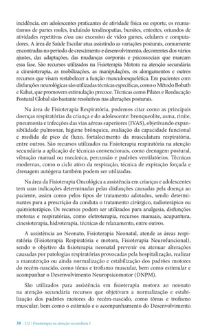 38 - U2 / Fisioterapia na atenção secundária I
incidência, em adolescentes praticantes de atividade física ou esporte, os reuma-
tismos de partes moles, incluindo tendinopatias, bursites, entesites, oriundos de
atividades repetitivas e/ou uso excessivo de vídeo games, celulares e computa-
dores. A área de Saúde Escolar atua assistindo as variações posturais, comumente
encontradasnoperíododecrescimento edesenvolvimento,decorrentesdosvários
ajustes, das adaptações, das mudanças corporais e psicossociais que marcam
essa fase. São recursos utilizados na Fisioterapia Motora na atenção secundária
a cinesioterapia, as mobilizações, as manipulações, os alongamentos e outros
recursos que visam restabelecer a função musculoesquelética. Em pacientes com
disfunçõesneurológicassãoutilizadastécnicasespecíficas,comooMétodoBobath
e Kabat, que promovem estimulação precoce. Técnicas como Pilates e Reeducação
Postural Global são bastante resolutivas nas alterações posturais.
Na área de Fisioterapia Respiratória, podemos citar como as principais
doenças respiratórias da criança e do adolescente: bronqueolite, asma, rinite,
pneumonia e infecções das vias aéreas superiores (IVAS), objetivando expan-
sibilidade pulmonar, higiene brônquica, avaliação da capacidade funcional
e medida de pico de fluxo, fortalecimento da musculatura respiratória,
entre outros. São recursos utilizados na Fisioterapia respiratória na atenção
secundária a aplicação de técnicas convencionais, como drenagem postural,
vibração manual ou mecânica, percussão e padrões ventilatórios. Técnicas
modernas, como o ciclo ativo da respiração, técnica de expiração forçada e
drenagem autógena também podem ser utilizadas.
Na área da Fisioterapia Oncológica a assistência em crianças e adolescentes
tem suas indicações determinadas pelas disfunções causadas pela doença ao
paciente, assim como pelos tipos de tratamento adotados, sendo determi-
nantes para a prescrição da conduta o tratamento cirúrgico, radioterápico ou
quimioterápico. Os recursos podem ser utilizados para analgesia, disfunções
motoras e respiratórias, como eletroterapia, recursos manuais, acupuntura,
cinesioterapia, hidroterapia, técnicas de relaxamento, entre outros.
A assistência ao Neonato, Fisioterapia Neonatal, atende as áreas respi-
ratória (Fisioterapia Respiratória e motora, Fisioterapia Neurofuncional),
sendo o objetivo da fisioterapia neonatal prevenir ou atenuar alterações
causadas por patologias respiratórias provocadas pela hospitalização, realizar
a manutenção ou ainda normalização e estabilização dos padrões motores
do recém-nascido, como tônus e trofismo muscular, bem como estimular e
acompanhar o Desenvolvimento Neuropsicomotor (DNPM).
São utilizados para assistência em fisioterapia motora ao neonato
na atenção secundária recursos que objetivam a normalização e estabi-
lização dos padrões motores do recém-nascido, como tônus e trofismo
muscular, bem como o estímulo e o acompanhamento do Desenvolvimento
 