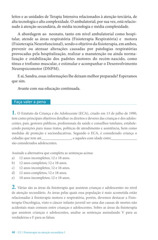 40 - U2 / Fisioterapia na atenção secundária I
leitos e as unidades de Terapia Intensiva relacionados à atenção terciária, de
alta tecnologia e alta complexidade. O ambulatorial, por sua vez, está relacio-
nado à atenção secundária, de média tecnologia e média complexidade.
A abordagem ao neonato, tanto em nível ambulatorial como hospi-
talar, atende as áreas respiratória (Fisioterapia Respiratória) e motora
(Fisioterapia Neurofuncional), sendo o objetivo da fisioterapia, em ambos,
prevenir ou atenuar alterações causadas por patologias respiratórias
provocadas pela hospitalização, realizar a manutenção ou ainda norma-
lização e estabilização dos padrões motores do recém-nascido, como
tônus e trofismo muscular, e estimular e acompanhar o Desenvolvimento
Neuropsicomotor (DNPM).
E aí, Sandra, essas informações lhe deixam melhor preparada? Esperamos
que sim.
Avante com sua educação continuada.
1. O Estatuto da Criança e do Adolescente (ECA), criado em 13 de julho de 1990,
tem como principais objetivos detalhar os direitos e deveres das crianças e dos adoles-
centes, pais, gestores públicos, profissionais da saúde e conselhos tutelares, estabele-
cendo punições para maus tratos, políticas de atendimento e assistência, bem como
medidas de proteção e socioeducativas. Segundo o ECA, é considerado criança o
cidadão que tem até________________, e aqueles com idade entre______________
são considerados adolescentes.
Assinale a alternativa que completa as sentenças acima:
a)	 12 anos incompletos; 12 e 18 anos.
b)	 12 anos completos; 12 e 18 anos.
c)	 12 anos incompletos; 12 e 16 anos.
d)	 12 anos completos; 12 e 18 anos.
e)	 10 anos incompletos; 12 e 18 anos.
2. Várias são as áreas da fisioterapia que assistem crianças e adolescentes no nível
de atenção secundário. As áreas pelas quais essa população é mais acometida estão
relacionadas à fisioterapia motora e respiratória, porém, devemos destacar a Fisio-
terapia Oncológica, visto o câncer infanto-juvenil ser uma das causas de mortes não
acidentais mais comuns entre crianças e adolescentes. Sobre as áreas da fisioterapia
que assistem crianças e adolescentes, analise as sentenças assinalando V para as
verdadeiras e F para as falsas:
Faça valer a pena
 