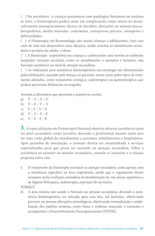 Seção 2.2 / Apresentação geral da fisioterapia na criança, adolescente e neonato na atenção secundári - 41
( ) Na assistência a crianças prematuras com patologias limitantes ou restritas
ao leito, o fisioterapeuta poderá atuar em complicações como: atraso no desen-
volvimento neuropsicomotor, úlceras de decúbito, alterações no sistema muscu-
loesquelético, atrofia muscular, contraturas, osteoporose precoce, osteopenia e
deformidades.
( ) A Fisioterapia em Reumatologia não assiste crianças e adolescentes, visto esse
ciclo de vida não desenvolver essas afecções, sendo restritas ao atendimento secun-
dário e terciário do adulto e idoso.
( ) A fisioterapia respiratória em crianças e adolescentes está restrita ao ambiente
hospitalar (atenção terciária), como os atendimentos a neonatos e lactentes, não
havendo assistência no nível de atenção secundário.
( ) As indicações para assistência fisioterapêutica em oncologia são determinadas
pelas disfunções causadas pela doença ao paciente, assim como pelos tipos de trata-
mento adotados, como tratamento cirúrgico, radioterápico ou quimioterápico, que
podem apresentar disfunções ou sequelas.
Assinale a alternativa que apresenta a sequência correta:
a)	 V – V – F – V.
b)	 V – F – V – V.
c)	 F – F – V – F.
d)	 V – V – F – F.
e)	 V – F – F - V.
3. A especialização em Fisioterapia Neonatal objetiva oferecer assistência tanto
no nível secundário como terciário, devendo o profissional atuante nesta área
ter uma visão global do atendimento a pacientes ambulatoriais e hospitalares.
Após períodos de internação, o neonato deverá ser encaminhado a serviços
especializados para que possa ser assistido na atenção secundária. Sobre a
assistência ao neonato na atenção secundária, assinale as asserções e a relação
proposta entre elas:
I.	 O tratamento da fisioterapia neonatal na atenção secundária conta apenas com
a assistência específica na área respiratória, sendo que o seguimento desses
neonatos inclui avaliação, manobras de desobstrução de vias aéreas superiores e
de higiene brônquica, inaloterapia, aspiração de secreções.
PORQUE
II.	 A área motora não assiste o Neonato na atenção secundária, devendo a assis-
tência fisioterapêutica ser iniciada após essa fase, em lactentes, objetivando
prevenir ou atenuar alterações neurológicas, objetivando normalização e estabi-
lização dos padrões motores, como tônus e trofismo muscular, e estimular e
acompanhar o Desenvolvimento Neuropsicomotor (DNPM).
 