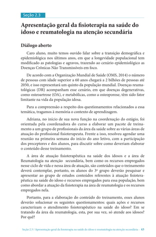 Seção 2.3 / Apresentação geral da fisioterapia na saúde do idoso e reumatologia na atenção secundári - 43
Apresentação geral da fisioterapia na saúde do
idoso e reumatologia na atenção secundária
Diálogo aberto
Caro aluno, muito temos ouvido falar sobre a transição demográfica e
epidemiológica nos últimos anos, em que a longevidade populacional tem
modificado as patologias e agravos, trazendo ao cenário epidemiológico as
Doenças Crônicas Não Transmissíveis em foco.
De acordo com a Organização Mundial de Saúde (OMS, 2014) o número
de pessoas com idade superior a 60 anos chegará a 2 bilhões de pessoas até
2050, e isso representará um quinto da população mundial. Doenças reuma-
tológicas (DR) acompanham esse cenário, em que doenças degenerativas,
como osteoartrose (OA), e metabólicas, como a osteoporose, têm sido fator
limitante na vida da população idosa.
Para a compreensão a respeito dos questionamentos relacionados a essa
temática, tragamos à memória o contexto de aprendizagem.
Adriana, no início de sua nova função na coordenação do estágio, foi
orientada pela coordenadora do curso a elaborar um pacote de treina-
mento a um grupo de profissionais da área da saúde sobre as várias áreas de
atuação do profissional fisioterapeuta. Frente a isso, resolveu agendar uma
reunião na primeira semana do início do ano letivo, com a participação
dos preceptores e dos alunos, para discutir sobre como deveriam elaborar
o conteúdo desse treinamento.
A área de atuação fisioterapêutica na saúde dos idosos e a área de
Reumatologia na atenção secundária, bem como os recursos empregados
nesse ciclo de vida e nessa área de atuação, são conteúdos que o treinamento
deverá contemplar, portanto, os alunos do 3º grupo deverão pesquisar e
apresentar ao grupo de estudos conteúdos referentes à atuação fisiotera-
pêutica na saúde do idoso e recursos empregados para essa população, bem
como abordar a atuação da fisioterapia na área de reumatologia e os recursos
empregados nela.
Portanto, para a elaboração do conteúdo do treinamento, esses alunos
deverão solucionar os seguintes questionamentos: quais ações e recursos
caracterizam o atendimento fisioterapêutico na saúde do idoso? Em se
tratando da área da reumatologia, esta, por sua vez, só atende aos idosos?
Por quê?
Seção 2.3
 