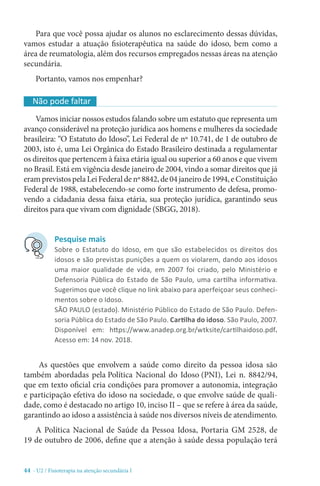 44 - U2 / Fisioterapia na atenção secundária I
Para que você possa ajudar os alunos no esclarecimento dessas dúvidas,
vamos estudar a atuação fisioterapêutica na saúde do idoso, bem como a
área de reumatologia, além dos recursos empregados nessas áreas na atenção
secundária.
Portanto, vamos nos empenhar?
Vamos iniciar nossos estudos falando sobre um estatuto que representa um
avanço considerável na proteção jurídica aos homens e mulheres da sociedade
brasileira: “O Estatuto do Idoso”, Lei Federal de nº 10.741, de 1 de outubro de
2003, isto é, uma Lei Orgânica do Estado Brasileiro destinada a regulamentar
os direitos que pertencem à faixa etária igual ou superior a 60 anos e que vivem
no Brasil. Está em vigência desde janeiro de 2004, vindo a somar direitos que já
eramprevistospelaLeiFederaldenº8842,de04janeirode1994,eConstituição
Federal de 1988, estabelecendo-se como forte instrumento de defesa, promo-
vendo a cidadania dessa faixa etária, sua proteção jurídica, garantindo seus
direitos para que vivam com dignidade (SBGG, 2018).
As questões que envolvem a saúde como direito da pessoa idosa são
também abordadas pela Política Nacional do Idoso (PNI), Lei n. 8842/94,
que em texto oficial cria condições para promover a autonomia, integração
e participação efetiva do idoso na sociedade, o que envolve saúde de quali-
dade, como é destacado no artigo 10, inciso II – que se refere à área da saúde,
garantindo ao idoso a assistência à saúde nos diversos níveis de atendimento.
A Política Nacional de Saúde da Pessoa Idosa, Portaria GM 2528, de
19 de outubro de 2006, define que a atenção à saúde dessa população terá
Não pode faltar
Pesquise mais
Sobre o Estatuto do Idoso, em que são estabelecidos os direitos dos
idosos e são previstas punições a quem os violarem, dando aos idosos
uma maior qualidade de vida, em 2007 foi criado, pelo Ministério e
Defensoria Pública do Estado de São Paulo, uma cartilha informativa.
Sugerimos que você clique no link abaixo para aperfeiçoar seus conheci-
mentos sobre o Idoso.
SÃO PAULO (estado). Ministério Público do Estado de São Paulo. Defen-
soria Pública do Estado de São Paulo. Cartilha do idoso. São Paulo, 2007.
Disponível em: https://www.anadep.org.br/wtksite/cartilhaidoso.pdf.
Acesso em: 14 nov. 2018.
 