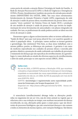 Seção 2.2 / Apresentação geral da fisioterapia na criança, adolescente e neonato na atenção secundári - 45
como porta de entrada a atenção Básica/ Estratégia de Saúde da Família. A
Rede de Atenção Psicossocial (CAPS) e a Rede de Urgências e Emergências
(UPAS e Pronto Atendimentos) também são portas de entrada para atendi-
mento (MINISTÉRIO DA SAÚDE, 2006). São seus eixos estruturantes:
fortalecimento da Atenção Primária à Saúde (APS); organização da rede
de atenção à saúde da pessoa idosa; reconhecimento da pessoa idosa como
usuário “sócio sanitário” do Sistema Único de Saúde (SUS) e produção
de um modelo de atenção à saúde da pessoa idosa que invista na imple-
mentação de novas ferramentas de autocuidado e em planos integrados de
cuidado. Por isso, os profissionais da saúde podem assistir ao idoso nos três
níveis de atenção à saúde.
Passaremos agora a alguns esclarecimentos sobre os termos utilizados na
“Saúde do Idoso” para que você possa absorvê-los e ser assertivo quando se
referir à população idosa. A princípio, vamos analisar os termos geriatria
e gerontologia. São sinônimos? Pois bem, as duas áreas trabalham com o
mesmo público, porém, as diferenças são pontuais. A geriatria é um ramo
da medicina especializada nos cuidados de pessoas idosas e exercida pelo
geriatra; objetiva a promoção da saúde realizando um trabalho de prevenção
e tratamento de doenças que são especificas do envelhecimento. Já a geronto-
logia é o ramo dedicado ao estudo dos diversos aspectos do envelhecimento,
e além da saúde, preocupa-se com aspectos sociais (SBGG, 2016).
A senescência (envelhecimento) abrange todas as alterações produ-
zidas no organismo de um ser vivo, seja do reino animal ou vegetal, que se
relaciona com a sua evolução no tempo, sem nenhum mecanismo de doença
reconhecido, ou seja, alterações pelas quais o corpo passa e que são decor-
rentes de processos fisiológicos, que não caracterizam doenças e são comuns
a todos os elementos da mesma espécie, com variações biológicas. São fatores
Saiba mais
No ano de 2016, o COFFITO aprovou a Resolução n°476, que reconhece
e disciplina a Especialidade Profissional de Fisioterapia em Gerontologia,
respaldado na necessidade das novas especialidades pela estimativa da
expectativa de vida ser, em 2060, 26,75% da população com mais de 65
anos (COFFITO, 2017). 
COFFITO. Gerontologia é regulamentada como especialidade profis-
sional da Fisioterapia e da Terapia Ocupacional. 2017.
Disponível em: https://www.coffito.gov.br/nsite/?p=6346. Acesso em:
15 out. 2018.
 