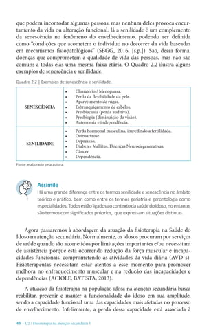 46 - U2 / Fisioterapia na atenção secundária I
que podem incomodar algumas pessoas, mas nenhum deles provoca encur-
tamento da vida ou alteração funcional. Já a senilidade é um complemento
da senescência no fenômeno do envelhecimento, podendo ser definida
como “condições que acometem o indivíduo no decorrer da vida baseadas
em mecanismos fisiopatológicos” (SBGG, 2016, [s.p.]). São, dessa forma,
doenças que comprometem a qualidade de vida das pessoas, mas não são
comuns a todas elas uma mesma faixa etária. O Quadro 2.2 ilustra alguns
exemplos de senescência e senilidade:
Quadro 2.2 | Exemplos de senescência e senilidade.
Fonte: elaborado pela autora.
Agora passaremos à abordagem da atuação da fisioterapia na Saúde do
Idoso na atenção secundária. Normalmente, os idosos procuram por serviços
de saúde quando são acometidos por limitações importantes e/ou necessitam
de assistência porque está ocorrendo redução da força muscular e incapa-
cidades funcionais, comprometendo as atividades da vida diária (AVD`s).
Fisioterapeutas necessitam estar atentos a esse momento para promover
melhora no enfraquecimento muscular e na redução das incapacidades e
dependências (ACIOLE; BATISTA, 2013).
A atuação da fisioterapia na população idosa na atenção secundária busca
reabilitar, prevenir e manter a funcionalidade do idoso em sua amplitude,
sendo a capacidade funcional uma das capacidades mais afetadas no processo
de envelhecimento. Infelizmente, a perda dessa capacidade está associada à
SENESCÊNCIA
•	 Climatério / Menopausa.
•	 Perda da flexibilidade da pele.
•	 Aparecimento de rugas.
•	 Esbranquiçamento de cabelos.
•	 Presbiacusia (perda auditiva).
•	 Presbiopia (diminuição da visão).
•	 Autonomia e independência.
SENILIDADE
•	 Perda hormonal masculina, impedindo a fertilidade.
•	 Osteoartrose.
•	 Depressão.
•	 Diabetes Mellitus. Doenças Neurodegenerativas.
•	 Câncer.
•	 Dependência.
Assimile
Há uma grande diferença entre os termos senilidade e senescência no âmbito
teórico e prático, bem como entre os termos geriatria e gerontologia como
especialidades.Todosestãoligadosaocontextodasaúdedoidoso,noentanto,
são termos com significados próprios, que expressam situações distintas.
 