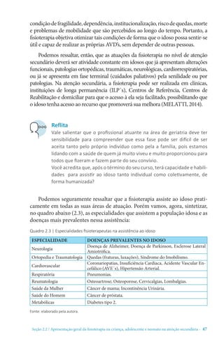 Seção 2.2 / Apresentação geral da fisioterapia na criança, adolescente e neonato na atenção secundári - 47
condiçãodefragilidade,dependência,institucionalização,riscodequedas,morte
e problemas de mobilidade que são percebidos ao longo do tempo. Portanto, a
fisioterapia objetiva otimizar tais condições de forma que o idoso possa sentir-se
útil e capaz de realizar as próprias AVD’s, sem depender de outras pessoas.
Podemos ressaltar, então, que as atuações da fisioterapia no nível de atenção
secundário deverá ser atividade constante em idosos que já apresentam alterações
funcionais, patologias ortopédicas, traumáticas, neurológicas, cardiorrespiratórias,
ou já se apresenta em fase terminal (cuidados paliativos) pela senilidade ou por
patologias. Na atenção secundária, a fisioterapia pode ser realizada em clínicas,
instituições de longa permanência (ILP´s), Centros de Referência, Centros de
Reabilitação e domiciliar para que o acesso à ela seja facilitado, possibilitando que
o idoso tenha acesso ao recurso que promoverá sua melhora (MELATTI, 2014).
Podemos seguramente ressaltar que a fisioterapia assiste ao idoso prati-
camente em todas as suas áreas de atuação. Porém vamos, agora, sintetizar,
no quadro abaixo (2.3), as especialidades que assistem a população idosa e as
doenças mais prevalentes nessa assistência:
Quadro 2.3 | Especialidades fisioterapeutas na assistência ao idoso
Reflita
Vale salientar que o profissional atuante na área de geriatria deve ter
sensibilidade para compreender que essa fase pode ser difícil de ser
aceita tanto pelo próprio indivíduo como pela a família, pois estamos
lidando com a saúde de quem já muito viveu e muito proporcionou para
todos que fizeram e fazem parte do seu convívio.
Você acredita que, após o término do seu curso, terá capacidade e habili-
dades para assistir ao idoso tanto individual como coletivamente, de
forma humanizada?
ESPECIALIDADE DOENÇAS PREVALENTES NO IDOSO
Neurologia
Doença de Alzheimer, Doença de Parkinson, Esclerose Lateral
Amiotrófica.
Ortopedia e Traumatologia Quedas (fraturas, luxações), Síndrome do Imobilismo.
Cardiovascular
Coronariopatias, Insuficiência Cardíaca, Acidente Vascular En-
cefálico (AVE´s), Hipertensão Arterial.
Respiratória Pneumonias.
Reumatologia Osteoartrose; Osteoporose, Cervicalgias, Lombalgias.
Saúde da Mulher Câncer de mama; Incontinência Urinária.
Saúde do Homem Câncer de próstata.
Metabólicas Diabetes tipo 2.
Fonte: elaborado pela autora.
 