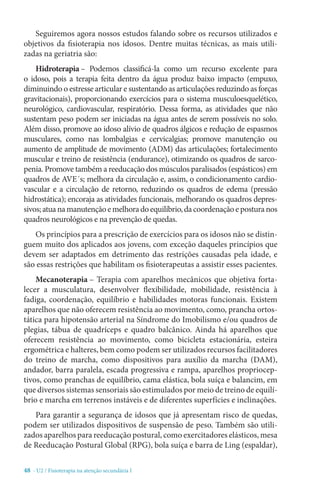 48 - U2 / Fisioterapia na atenção secundária I
Seguiremos agora nossos estudos falando sobre os recursos utilizados e
objetivos da fisioterapia nos idosos. Dentre muitas técnicas, as mais utili-
zadas na geriatria são:
Hidroterapia – Podemos classificá-la como um recurso excelente para
o idoso, pois a terapia feita dentro da água produz baixo impacto (empuxo,
diminuindo o estresse articular e sustentando as articulações reduzindo as forças
gravitacionais), proporcionando exercícios para o sistema musculoesquelético,
neurológico, cardiovascular, respiratório. Dessa forma, as atividades que não
sustentam peso podem ser iniciadas na água antes de serem possíveis no solo.
Além disso, promove ao idoso alívio de quadros álgicos e redução de espasmos
musculares, como nas lombalgias e cervicalgias; promove manutenção ou
aumento de amplitude de movimento (ADM) das articulações; fortalecimento
muscular e treino de resistência (endurance), otimizando os quadros de sarco-
penia. Promove também a reeducação dos músculos paralisados (espásticos) em
quadros de AVE´s; melhora da circulação e, assim, o condicionamento cardio-
vascular e a circulação de retorno, reduzindo os quadros de edema (pressão
hidrostática); encoraja as atividades funcionais, melhorando os quadros depres-
sivos;atuanamanutençãoemelhoradoequilíbrio,dacoordenaçãoeposturanos
quadros neurológicos e na prevenção de quedas.
Os princípios para a prescrição de exercícios para os idosos não se distin-
guem muito dos aplicados aos jovens, com exceção daqueles princípios que
devem ser adaptados em detrimento das restrições causadas pela idade, e
são essas restrições que habilitam os fisioterapeutas a assistir esses pacientes.
Mecanoterapia – Terapia com aparelhos mecânicos que objetiva forta-
lecer a musculatura, desenvolver flexibilidade, mobilidade, resistência à
fadiga, coordenação, equilíbrio e habilidades motoras funcionais. Existem
aparelhos que não oferecem resistência ao movimento, como, prancha ortos-
tática para hipotensão arterial na Síndrome do Imobilismo e/ou quadros de
plegias, tábua de quadríceps e quadro balcânico. Ainda há aparelhos que
oferecem resistência ao movimento, como bicicleta estacionária, esteira
ergométrica e halteres, bem como podem ser utilizados recursos facilitadores
do treino de marcha, como dispositivos para auxílio da marcha (DAM),
andador, barra paralela, escada progressiva e rampa, aparelhos propriocep-
tivos, como pranchas de equilíbrio, cama elástica, bola suíça e balancim, em
que diversos sistemas sensoriais são estimulados por meio de treino de equilí-
brio e marcha em terrenos instáveis e de diferentes superfícies e inclinações.
Para garantir a segurança de idosos que já apresentam risco de quedas,
podem ser utilizados dispositivos de suspensão de peso. Também são utili-
zados aparelhos para reeducação postural, como exercitadores elásticos, mesa
de Reeducação Postural Global (RPG), bola suíça e barra de Ling (espaldar),
 