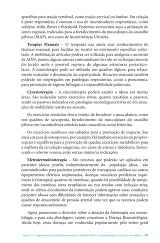 Seção 2.3 / Apresentação geral da fisioterapia na saúde do idoso e reumatologia na atenção secundári - 49
aparelhos para tração vertebral, como tração cervical ou lombar. Em relação
à parte respiratória, é comum o uso de incentivadores respiratórios, como
voldyne, triflo, flutter e threshold. Podemos acrescentar aqui a utilização de
cones vaginais, indicados para o fortalecimento da musculatura do assoalho
pélvico (MAP), nos casos de Incontinência Urinária.
Terapias Manuais – O terapeuta usa ainda seus conhecimentos de
técnicas manuais para facilitar ou resistir ao movimento específico solici-
tado. A mobilização articular poderá ser utilizada para analgesia e aumento
de ADM, porém, alguns autores contraindicam devido ao enfraquecimento
do tecido mole e possível ruptura de algumas estruturas periarticu-
lares. A massoterapia pode ser utilizada nos quadros álgicos, para relaxa-
mento muscular e diminuição da espasticidade. Recursos manuais também
poderão ser empregados em patologias respiratórias, como a pneumonia,
para promoção de higiene brônquica e expansibilidade pulmonar.
Cinesioterapia – A cinesioterapia poderá assistir o idoso em muitas
áreas. São indicados tanto exercícios ativos, quanto resistidos e passivos,
sendo os passivos indicados em patologias neurodegenerativas ou em situa-
ções de mobilidade restrita ou ausente.
Os exercícios resistidos têm o intuito de fortalecer a musculatura, como
nos quadros de sarcopenia, fortalecimento da musculatura do assoalho
pélvico em incontinência urinária tanto masculina como feminina.
Os exercícios aeróbicos são voltados para a promoção de impacto. São
úteis em caso de osteoporose, por exemplo. Há também exercícios de proprio-
cepção e equilíbrio para a prevenção de quedas; exercícios metabólicos para
a melhora da circulação sanguínea, em casos de edema e linfedema, favore-
cendo o retorno venoso, entre outras inúmeras indicações.
Eletrotermofototerapia – São recursos que poderão ser aplicados em
pacientes idosos, porém, independentemente da população idosa, são
contraindicados para pacientes portadores de marcapasso cardíaco ou outros
equipamentos elétricos implantados, doenças vasculares periféricas isquê-
micas (crioterapia); quadros de trombose, quando há possibilidade de rompi-
mento dos trombos; áreas neoplásicas ou nos tecidos com infecção ativa,
onde os efeitos circulatórios da estimulação podem agravar essas condições;
pacientes idosos com dificuldade de fornecer informações sobre sensações e
quadros de descontrole de pressão arterial uma vez que os recursos podem
causar respostas autônomas.
Agora passaremos a discorrer sobre a atuação da fisioterapia em reuma-
tologia, e para esta abordagem, vamos conceituar a Doença Reumatológica.
Ainda hoje, essas doenças são conhecidas popularmente pelo termo geral
 