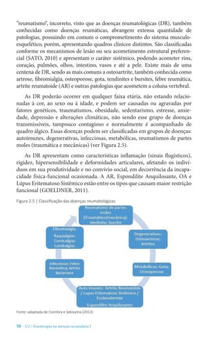 50 - U2 / Fisioterapia na atenção secundária I
”reumatismo“, incorreto, visto que as doenças reumatológicas (DR), também
conhecidas como doenças reumáticas, abrangem extensa quantidade de
patologias, possuindo em comum o comprometimento do sistema musculo-
esquelético, porém, apresentando quadros clínicos distintos. São classificadas
conforme os mecanismos de lesão ou seu acometimento estrutural preferen-
cial (SATO, 2010) e apresentam o caráter sistêmico, podendo acometer rins,
coração, pulmões, olhos, intestino, vasos e até a pele. Existe mais de uma
centena de DR, sendo as mais comuns a osteoartrite, também conhecida como
artrose, fibromialgia, osteoporose, gota, tendinites e bursites, febre reumática,
artrite reumatoide (AR) e outras patologias que acometem a coluna vertebral.
As DR poderão ocorrer em qualquer faixa etária, não estando relacio-
nadas à cor, ao sexo ou à idade, e podem ser causadas ou agravadas por
fatores genéticos, traumatismos, obesidade, sedentarismo, estresse, ansie-
dade, depressão e alterações climáticas, não sendo esse grupo de doenças
transmissíveis, tampouco contagioso e normalmente é acompanhado de
quadro álgico. Essas doenças podem ser classificadas em grupos de doenças:
autoimunes, degenerativas, infecciosas, metabólicas, reumatismos de partes
moles (traumática e mecânicas) (ver Figura 2.5).
As DR apresentam como características inflamação (sinais flugísticos),
rigidez, hipersensibilidade e deformidades articulares, afetando os indiví-
duos em sua produtividade e no convívio social, em decorrência da incapa-
cidade física-funcional ocasionada. A AR, Espondilite Anquilosante, OA e
Lúpus Eritematoso Sistêmico estão entre os tipos que causam maior restrição
funcional (GOELDNER, 2011).
Figura 2.5 | Classificação das doenças reumatológicas
Fonte: adaptada de Coimbra e Sekiyama (2013).
 