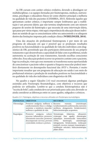 Seção 2.3 / Apresentação geral da fisioterapia na saúde do idoso e reumatologia na atenção secundári - 51
As DR cursam com caráter crônico evolutivo, devendo a abordagem ser
multidisciplinar, e as equipes formadas por fisioterapeutas, médicos, nutricio-
nistas, psicólogos e educadores físicos ter como objetivo principal a melhoria
na qualidade de vida dos pacientes (COIMBRA, 2013). Referente àqueles que
apresentam caráter crônico, é importante sempre lembramos que a reabili-
ta­ção é um processo diário, que não termina simplesmente com um número
pequeno de sessões de ­fi­sio­terapia e que necessita de uma interven­ção diária,
que passe por ­vá­rias etapas, visto aqui a importância da educa­ção desses indiví-
duos no sentido de que se conscientizem sobre seu autocontrole e se eduquem
dentro das limita­ções impostas pela condi­ção clínica (WIBELINGER, 2014).
Uma das atuações do profissional fisioterapeuta é por meio de um
programa de educa­ção em que é possível que se produzam resultados
positivos na funcionalidade e na qualidade de vida dos indivíduos com diag­
nóstico de DR, permitindo que eles participem efetivamente de seu próprio
tratamento e que desenvolvam a capacidade de lidar com os problemas, tendo
autonomia na aceitação de seus tratamentos, fazendo esco­lhas conscientes
sobre eles. Essa educação poderá ocorrer no primeiro contato com o paciente,
logo na avaliação, visto que esse momento se transforma numa oportunidade
de conscientizar o paciente sobre o quanto a fraqueza muscular poderá inter-
ferir diretamente no desempenho funcional das AVD´s. Portanto, é muito
importante ressaltar que um programa de educação em saúde é um meio do
profissional otimizar a produção de resultados positivos na funcionalidade e
na qualidade de vida dos indivíduos com diag­nóstico de DR.
No quadro a seguir (Quadro 2.4) você encontrará algumas patologias
assistidas pela Fisioterapia Reumatológica, com objetivos e recursos que
poderão ser utilizados. Lembre-se que a conduta fisioterapêutica não é
“receita de bolo”, cada conduta deve ser priorizada para cada caso, devendo-se
ainda considerar as diferenças entre os casos agudos, subgudos e crônicos.
Quadro 2.4 | Patologias, objetivos e recursos utilizados em fisioterapia reumatológica
PATOLOGIA OBJETIVOS RECURSOS
Fibromialgia Promover analgesia; melhorar o
condicionamento físico e a fadiga;
aumentar a resistência muscular;
melhorar a qualidade de vida.
Recursos manuais; cinesioterapia
(condicionamentocardiovascular,exercícios
aeróbicos, alongamento, fortalecimento);
hidrocinesioterapia; acupuntura.
Raquialgias Promover analgesia; reduzir
processo inflamatório; promover
relaxamento muscular; promover
descompressão nervosa; prevenir
cronicidade; reeducar a postura.
Termoterapia (diatermia, ultrassom);
crioterapia (fase aguda); eletroterapia:
estimulação neuromuscular transcutânea
(TNS); laserterapia; cinesioterapia
(alongamento, fortalecimento, reeducação
postural); recursos manuais (massoterapia e
mobilização articular); hidrocinesioterapia;
pilates clínico.
 