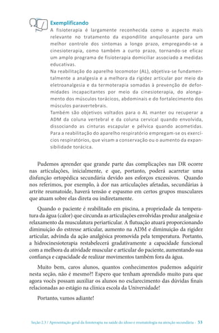 Seção 2.3 / Apresentação geral da fisioterapia na saúde do idoso e reumatologia na atenção secundári - 53
Exemplificando
A fisioterapia é largamente reconhecida como o aspecto mais
relevante no tratamento da espondilite anquilosante para um
melhor controle dos sintomas a longo prazo, empregando-se a
cinesioterapia, como também a curto prazo, tornando-se eficaz
um amplo programa de fisioterapia domiciliar associado a medidas
educativas.
Na reabilitação do aparelho locomotor (AL), objetiva-se fundamen-
talmente a analgesia e a melhora da rigidez articular por meio da
eletroanalgesia e da termoterapia somadas à prevenção de defor-
midades incapacitantes por meio da cinesioterapia, do alonga-
mento dos músculos torácicos, abdominais e do fortalecimento dos
músculos paravertebrais.
Também são objetivos voltados para o AL manter ou recuperar a
ADM da coluna vertebral e da coluna cervical quando envolvida,
dissociando as cinturas escapular e pélvica quando acometidas.
Para a reabilitação do aparelho respiratório empregam-se os exercí-
cios respiratórios, que visam a conservação ou o aumento da expan-
sibilidade torácica.
Pudemos aprender que grande parte das complicações nas DR ocorre
nas articulações, inicialmente, e que, portanto, poderá acarretar uma
disfunção ortopédica secundária devido aos esforços excessivos. Quando
nos referimos, por exemplo, à dor nas articulações afetadas, secundárias à
artrite reumatoide, haverá tensão e espasmo em certos grupos musculares
que atuam sobre elas direta ou indiretamente.
Quando o paciente é reabilitado em piscina, a propriedade da tempera-
tura da água (calor) que circunda as articulações envolvidas produz analgesia e
relaxamento da musculatura periarticular. A flutuação atuará proporcionando
diminuição do estresse articular, aumento na ADM e diminuição da rigidez
articular, advinda da ação analgésica promovida pela temperatura. Portanto,
a hidrocinesioterapia restabelecerá gradativamente a capacidade funcional
com a melhora da atividade muscular e articular do paciente, aumentando sua
confiança e capacidade de realizar movimentos também fora da água.
Muito bem, caros alunos, quantos conhecimentos pudemos adquirir
nesta seção, não é mesmo?! Espero que tenham aprendido muito para que
agora vocês possam auxiliar os alunos no esclarecimento das dúvidas finais
relacionadas ao estágio na clínica escola da Universidade!
Portanto, vamos adiante!
 