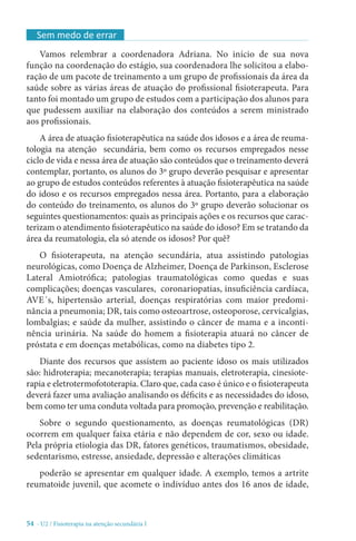 54 - U2 / Fisioterapia na atenção secundária I
Vamos relembrar a coordenadora Adriana. No início de sua nova
função na coordenação do estágio, sua coordenadora lhe solicitou a elabo-
ração de um pacote de treinamento a um grupo de profissionais da área da
saúde sobre as várias áreas de atuação do profissional fisioterapeuta. Para
tanto foi montado um grupo de estudos com a participação dos alunos para
que pudessem auxiliar na elaboração dos conteúdos a serem ministrado
aos profissionais.
A área de atuação fisioterapêutica na saúde dos idosos e a área de reuma-
tologia na atenção secundária, bem como os recursos empregados nesse
ciclo de vida e nessa área de atuação são conteúdos que o treinamento deverá
contemplar, portanto, os alunos do 3º grupo deverão pesquisar e apresentar
ao grupo de estudos conteúdos referentes à atuação fisioterapêutica na saúde
do idoso e os recursos empregados nessa área. Portanto, para a elaboração
do conteúdo do treinamento, os alunos do 3º grupo deverão solucionar os
seguintes questionamentos: quais as principais ações e os recursos que carac-
terizam o atendimento fisioterapêutico na saúde do idoso? Em se tratando da
área da reumatologia, ela só atende os idosos? Por quê?
O fisioterapeuta, na atenção secundária, atua assistindo patologias
neurológicas, como Doença de Alzheimer, Doença de Parkinson, Esclerose
Lateral Amiotrófica; patologias traumatológicas como quedas e suas
complicações; doenças vasculares, coronariopatias, insuficiência cardíaca,
AVE´s, hipertensão arterial, doenças respiratórias com maior predomi-
nância a pneumonia; DR, tais como osteoartrose, osteoporose, cervicalgias,
lombalgias; e saúde da mulher, assistindo o câncer de mama e a inconti-
nência urinária. Na saúde do homem a fisioterapia atuará no câncer de
próstata e em doenças metabólicas, como na diabetes tipo 2.
Diante dos recursos que assistem ao paciente idoso os mais utilizados
são: hidroterapia; mecanoterapia; terapias manuais, eletroterapia, cinesiote-
rapia e eletrotermofototerapia. Claro que, cada caso é único e o fisioterapeuta
deverá fazer uma avaliação analisando os déficits e as necessidades do idoso,
bem como ter uma conduta voltada para promoção, prevenção e reabilitação.
Sobre o segundo questionamento, as doenças reumatológicas (DR)
ocorrem em qualquer faixa etária e não dependem de cor, sexo ou idade.
Pela própria etiologia das DR, fatores genéticos, traumatismos, obesidade,
sedentarismo, estresse, ansiedade, depressão e alterações climáticas
poderão se apresentar em qualquer idade. A exemplo, temos a artrite
reumatoide juvenil, que acomete o indivíduo antes dos 16 anos de idade,
Sem medo de errar
 