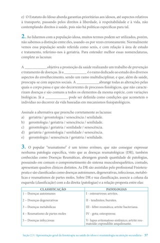 Seção 2.3 / Apresentação geral da fisioterapia na saúde do idoso e reumatologia na atenção secundári - 57
e) O Estatuto do Idoso aborda garantias prioritárias aos idosos, até aspectos relativos
à transporte, passando pelos direitos à liberdade, à respeitabilidade e à vida, não
contemplando direitos à saúde, pois não há políticas específicas para tal.
2. Ao lidarmos com a população idosa, muitos termos podem ser utilizados, porém,
não sabemos a distinção entre eles, usando-os por vezes erroneamente. Normalmente
vemos essa população sendo referida como senis, e com relação à área de estudo
e tratamento, referimo-nos à geriatria. Para entender melhor essas nomenclaturas,
complete as lacunas:
A ____________objetiva a promoção da saúde realizando um trabalho de prevenção
e tratamento de doenças. Já a ____________ é o ramo dedicado ao estudo dos diversos
aspectos do envelhecimento, sendo um ramo multidisciplinar, e que, além da saúde,
preocupa-se com aspectos sociais. A ____________abrange todas as alterações pelas
quais o corpo passa e que são decorrentes de processos fisiológicos, que não caracte-
rizam doenças e são comuns a todos os elementos da mesma espécie, com variações
biológicas. Já a ____________ pode ser definida como condições que acometem o
indivíduo no decorrer da vida baseadas em mecanismos fisiopatológicos.
Assinale a alternativa que preenche corretamente as lacunas:
a)	 geriatria / gerontologia / senescência / senilidade.
b)	 gerontologia / geriatria / senescência / senilidade.
c)	 gerontologia / geriatria / senilidade / senescência.
d)	 geriatria / gerontologia / senilidade / senescência.
e)	 gerontologia / senescência / geriatria / senilidade.
3. O popular “reumatismo” é um termo errôneo, que não consegue expressar
nenhuma patologia específica, visto que as doenças reumatológicas (DR), também
conhecidas como Doenças Reumáticas, abrangem grande quantidade de patologias,
possuindo em comum o comprometimento do sistema musculoesquelético, contudo,
apresentam quadros clínicos distintos. As DR são assistidas pelo profissional Fisiotera-
peuta e são classificadas como doenças autoimunes, degenerativas, infecciosas, metabó-
licas e reumatismos de partes moles. Sobre DR e sua classificação, associe a coluna da
esquerda (classificação) com a da direita (patologias) e a relação proposta entre elas:
CLASSIFICAÇÃO PATOLOGIAS
1 – Doenças autoimunes
2 – Doenças degenerativas
3 – Doenças metabólicas
4 – Reumatismo de partes moles
5 – Doenças infecciosas
I - osteoartrose; artrites.
II - tendinites; bursites.
III - febre reumática; artrite bacteriana.
IV - gota; osteoporose.
V- lupus eritematoso sistêmico; artrite reu-
matoide; espondilite anquilosante.
 