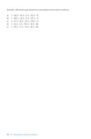 58 - U2 / Fisioterapia na atenção secundária I
Assinale a alternativa que apresenta a associação correta entre as colunas:
a)	 1 – III; 2 – II; 3 – I; 4 – IV; 5 – V.
b)	 1 – III; 2 – II; 3 – I; 4 – IV; 5 – V.
c)	 1 – V; 2 – II; 3 – IV; 4 – III; 5 – I.
d)	 1 – V; 2 – I; 3 – IV; 4 – II; 5 – III.
e)	 1 – IV; 2 – I; 3 – V; 4 – II; 5 – III.
 