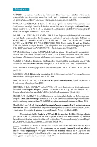 Referências
ABRAFIN – Associação Brasileira de Fisioterapia Neurofuncional. Métodos e técnicas da
especialidade em fisioterapia Neurofuncional. 2015. Disponível em: http://abrafin.org.br/
wp-content/uploads/2015/01/metodos-e-tecnicas.pdf. Acesso em: 25 out. 2018.
ACIOLE, G. G.; BATISTA, L. H. Promoção da saúde e prevenção de incapacidades funcionais
dos idosos na estratégia de saúde da família: a contribuição da fisioterapia. Saúde em Debate,
Rio de Janeiro, v. 37, n. 96, p. 10-19, jan./mar. 2013. Disponível em: http://www.scielo.br/pdf/
sdeb/v37n96/03.pdf. Acesso em: 23 out. 2018.
AGUIAR, L. M.; BEZERRA, P. S. CARVALHO, R. A. de. Seguimento fisioterapêutico do recém
nascido de alto risco: modelo de abordagem do instituto de perinatologia social do Piauí. In:
XII ENCONTRO LATINO AMERICANO DE INICIAÇÃO CIENTÍFICA E VIII ENCONTRO
LATINO AMERICANO DE PÓS-GRADUAÇÃO, 2008. Universidade do Vale do Paraíba.
2008 São José dos Campos: Univap, 2008. Disponível em: http://www.inicepg.univap.br/cd/
INIC_2008/anais/arquivosEPG/EPG00459_01_O.pdf. Acesso em: 08 out. 2018.
ALVIM, C. G.; LIMA, L. M. de ; LASMAR, B. F. Saúde da criança e do adolescente: doenças respi-
ratórias. Belo Horizonte: Coopmed; Nescon UFMG, 2009. 92p. Disponível em: https://ares.unasus.
gov.br/acervo/bitstream/.../crianca_adolescente_respiratorias.pdf. Acesso em: 5 out. 2018.
ARAÚJO, C. A. B. et al. Tratamento fisioterapêutico em espondilite anquilosante: uma revisão
sistemática. Revista UNILUS Ensino e Pesquisa, v. 12, n. 29, out./dez. 2015. Disponível em:
revista.unilus.edu.br/index.php/ruep/article/download/696/u2015v12n29e696. Acesso em: 17
out. 2018.
BAIOCCHI. J. M. T. Fisioterapia oncológica. 2010. Disponível em: http://www.oncofisio.com.
br/fisioterapia-oncologica. Acesso em: 15 out. 2018.
BEGO, D. da S. P. ; SHIWA, S. R. Recursos Terapêuticos Biohídricos. Londrina: Editora e
Distribuidora Educacional S.A., 2018.
BERTOLDI, A. L. S.; ISRAEL, V. L.; LADEWIG, I. O papel da atenção na fisioterapia neuro-
funcional. Fisioterapia e Pesquisa [online], São Paulo, v. 18, n. 2, p. 195-200, abr./jun. 2011.
Disponível em: http://www.scielo.br/pdf/fp/v18n2/16.pdf. Acesso em: 25 out. 2018.
BIASOLI, M. C.; MACHADO, C. M. C. Hidroterapia: técnicas e aplicabilidades nas disfunções reuma-
tológicas. Temas de Reumatologia Clínica - v. 7, n. 3, jun. 2006. Disponível em: http://www.luzimar-
teixeira.com.br/wp-content/uploads/2010/08/hidroterapia-e-reumato.pdf. Acesso em: 14 nov. 2018.
BRASIL. Governo Federal. EstatutodaCriançaedoAdolescentecompleta22anoscomavanço
nos direitos. 2012. Disponível em: http://www.brasil.gov.br/cidadania-e-justica/2012/07/vinte-
-e-dois-anos-de-estatuto-da-crianca-e-do-adolescente. Acesso em: 20 dez. 2018.
______. Ministério da Saúde. Portaria nº 399, de 22 de fevereiro de 2006. Divulga o Pacto
pela Saúde 2006 – Consolidação do SUS e aprova as Diretrizes Operacionais do Referido
Pacto. Diário Oficial da União, Brasília, 22 fev. 2006. http://bvsms.saude.gov.br/bvs/saudelegis/
gm/2006/prt0399_22_02_2006.html. Acesso em: 23 out. 2018.
______. Ministério da Saúde. Secretaria de Atenção em Saúde. Departamento de Ações
Programáticas Estratégicas. Diretrizes nacionais para a atenção integral à saúde de adoles-
centes e jovens na promoção, proteção e recuperação da saúde. Brasília, 2010. Disponível em:
http://bvsms.saude.gov.br/bvs/publicacoes/diretrizes_nacionais_atencao_saude_adolescentes_
jovens_promocao_saude.pdf. Acesso em: 5 out. 2018.
 