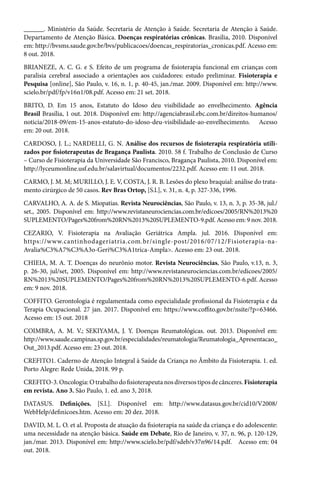 ______. Ministério da Saúde. Secretaria de Atenção à Saúde. Secretaria de Atenção à Saúde.
Departamento de Atenção Básica. Doenças respiratórias crônicas. Brasília, 2010. Disponível
em: http://bvsms.saude.gov.br/bvs/publicacoes/doencas_respiratorias_cronicas.pdf. Acesso em:
8 out. 2018.
BRIANEZE, A. C. G. e S. Efeito de um programa de fisioterapia funcional em crianças com
paralisia cerebral associado a orientações aos cuidadores: estudo preliminar. Fisioterapia e
Pesquisa [online], São Paulo, v. 16, n. 1, p. 40-45, jan./mar. 2009. Disponível em: http://www.
scielo.br/pdf/fp/v16n1/08.pdf. Acesso em: 21 set. 2018.
BRITO, D. Em 15 anos, Estatuto do Idoso deu visibilidade ao envelhecimento. Agência
Brasil Brasília, 1 out. 2018. Disponível em: http://agenciabrasil.ebc.com.br/direitos-humanos/
noticia/2018-09/em-15-anos-estatuto-do-idoso-deu-visibilidade-ao-envelhecimento. Acesso
em: 20 out. 2018.
CARDOSO, J. L.; NARDELLI, G. N. Análise dos recursos de fisioterapia respiratória utili-
zados por fisioterapeutas de Bragança Paulista. 2010. 58 f. Trabalho de Conclusão de Curso
– Curso de Fisioterapia da Universidade São Francisco, Bragança Paulista, 2010. Disponível em:
http://lyceumonline.usf.edu.br/salavirtual/documentos/2232.pdf. Acesso em: 11 out. 2018.
CARMO, J. M. M; MURILLO, J. E. V, COSTA, J. R. B. Lesões do plexo braquial: análise do trata-
mento cirúrgico de 50 casos. Rev Bras Ortop, [S.l.], v. 31, n. 4, p. 327-336, 1996.
CARVALHO, A. A. de S. Miopatias. Revista Neurociências, São Paulo, v. 13, n. 3, p. 35-38, jul./
set., 2005. Disponível em: http://www.revistaneurociencias.com.br/edicoes/2005/RN%2013%20
SUPLEMENTO/Pages%20from%20RN%2013%20SUPLEMENTO-9.pdf. Acesso em: 9 nov. 2018.
CEZARIO, V. Fisioterapia na Avaliação Geriátrica Ampla. jul. 2016. Disponível em:
https://www.cantinhodageriatria.com.br/single-post/2016/07/12/Fisioterapia-na-
Avalia%C3%A7%C3%A3o-Geri%C3%A1trica-Ampla>. Acesso em: 23 out. 2018.
CHIEIA, M. A. T. Doenças do neurônio motor. Revista Neurociências, São Paulo, v.13, n. 3,
p. 26-30, jul/set, 2005. Disponível em: http://www.revistaneurociencias.com.br/edicoes/2005/
RN%2013%20SUPLEMENTO/Pages%20from%20RN%2013%20SUPLEMENTO-6.pdf. Acesso
em: 9 nov. 2018.
COFFITO. Gerontologia é regulamentada como especialidade profissional da Fisioterapia e da
Terapia Ocupacional. 27 jan. 2017. Disponível em: https://www.coffito.gov.br/nsite/?p=63466.
Acesso em: 15 out. 2018
COIMBRA, A. M. V.; SEKIYAMA, J. Y. Doenças Reumatológicas. out. 2013. Disponível em:
http://www.saude.campinas.sp.gov.br/especialidades/reumatologia/Reumatologia_Apresentacao_
Out_2013.pdf. Acesso em: 23 out. 2018.
CREFITO1. Caderno de Atenção Integral à Saúde da Criança no Âmbito da Fisioterapia. 1. ed.
Porto Alegre: Rede Unida, 2018. 99 p.
CREFITO-3.Oncologia:Otrabalhodofisioterapeutanosdiversostiposdecânceres.Fisioterapia
em revista. Ano 3. São Paulo, 1. ed. ano 3, 2018.
DATASUS. Definições. [S.l.]. Disponível em: http://www.datasus.gov.br/cid10/V2008/
WebHelp/definicoes.htm. Acesso em: 20 dez. 2018.
DAVID, M. L. O. et al. Proposta de atuação da fisioterapia na saúde da criança e do adolescente:
uma necessidade na atenção básica. Saúde em Debate, Rio de Janeiro, v. 37, n. 96, p. 120-129,
jan./mar. 2013. Disponível em: http://www.scielo.br/pdf/sdeb/v37n96/14.pdf. Acesso em: 04
out. 2018.
 