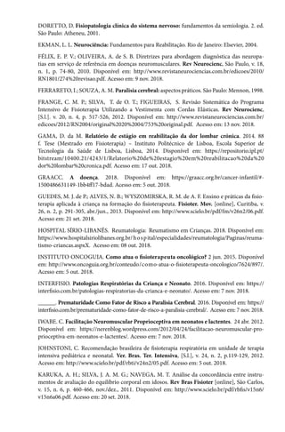 DORETTO, D. Fisiopatologia clínica do sistema nervoso: fundamentos da semiologia. 2. ed.
São Paulo: Atheneu, 2001.
EKMAN, L. L. Neurociência: Fundamentos para Reabilitação. Rio de Janeiro: Elsevier, 2004.
FÉLIX, E. P. V.; OLIVEIRA, A. de S. B. Diretrizes para abordagem diagnóstica das neuropa-
tias em serviço de referência em doenças neuromusculares. Rev Neurocienc, São Paulo, v. 18,
n. 1, p. 74-80, 2010. Disponível em: http://www.revistaneurociencias.com.br/edicoes/2010/
RN1801/274%20revisao.pdf. Acesso em: 9 nov. 2018.
FERRARETO, I.; SOUZA, A. M. Paralisia cerebral: aspectos práticos. São Paulo: Mennon, 1998.
FRANGE, C. M. P.; SILVA, T. de O. T.; FIGUEIRAS, S. Revisão Sistemática do Programa
Intensivo de Fisioterapia Utilizando a Vestimenta com Cordas Elásticas. Rev Neurocienc,
[S.l.]. v. 20, n. 4, p. 517-526, 2012. Disponível em: http://www.revistaneurociencias.com.br/
edicoes/2012/RN2004/original%2020%2004/753%20original.pdf. Acesso em: 13 nov. 2018.
GAMA, D. da M. Relatório de estágio em reabilitação da dor lombar crónica. 2014. 88
f. Tese (Mestrado em Fisioterapia) – Instituto Politécnico de Lisboa, Escola Superior de
Tecnologia da Saúde de Lisboa, Lisboa, 2014. Disponível em: https://repositorio.ipl.pt/
bitstream/10400.21/4243/1/Relatorio%20de%20estagio%20em%20reabilitacao%20da%20
dor%20lombar%20cronica.pdf. Acesso em: 17 out. 2018.
GRAACC. A doença. 2018. Disponível em: https://graacc.org.br/cancer-infantil/#-
1500486631149-1bb4ff17-bdad. Acesso em: 5 out. 2018.
GUEDES, M. J. de P.; ALVES, N. B.; WYSZOMIRSKA, R. M. de A. F. Ensino e práticas da fisio-
terapia aplicada à criança na formação do fisioterapeuta. Fisioter. Mov. [online], Curitiba, v.
26, n. 2, p. 291-305, abr./jun., 2013. Disponível em: http://www.scielo.br/pdf/fm/v26n2/06.pdf.
Acesso em: 21 set. 2018.
HOSPITAL SÍRIO-LIBANÊS.  Reumatologia: ​​​​​Reumatismo em Crianças. 2018. Disponível em:
https://www.hospitalsiriolibanes.org.br/hospital/especialidades/reumatologia/Paginas/reuma-
tismo-criancas.aspxX. Acesso em: 08 out. 2018.
INSTITUTO ONCOGUIA. Como atua o fisioterapeuta oncológico? 2 jun. 2015. Disponível
em: http://www.oncoguia.org.br/conteudo/como-atua-o-fisioterapeuta-oncologico/7624/897/.
Acesso em: 5 out. 2018.
INTERFISIO. Patologias Respiratórias da Criança e Neonato. 2016. Disponível em: https://
interfisio.com.br/patologias-respiratorias-da-crianca-e-neonato/. Acesso em: 7 nov. 2018.
______. Prematuridade Como Fator de Risco a Paralisia Cerebral. 2016. Disponível em: https://
interfisio.com.br/prematuridade-como-fator-de-risco-a-paralisia-cerebral/. Acesso em: 7 nov. 2018.
IWABE. C. Facilitação Neuromuscular Proprioceptiva em neonatos e lactentes. 24 abr. 2012.
Disponível em: https://nerenblog.wordpress.com/2012/04/24/facilitacao-neuromuscular-pro-
prioceptiva-em-neonatos-e-lactentes/. Acesso em: 7 nov. 2018.
JOHNSTONI, C. Recomendação brasileira de fisioterapia respiratória em unidade de terapia
intensiva pediátrica e neonatal. Ver. Bras. Ter. Intensiva, [S.l.], v. 24, n. 2, p.119-129, 2012.
Acesso em: http://www.scielo.br/pdf/rbti/v24n2/05.pdf. Acesso em: 5 out. 2018.
KARUKA, A. H.; SILVA, J. A. M. G.; NAVEGA, M. T. Análise da concordância entre instru-
mentos de avaliação do equilíbrio corporal em idosos. Rev Bras Fisioter [online], São Carlos,
v. 15, n. 6, p. 460-466, nov./dez., 2011. Disponível em: http://www.scielo.br/pdf/rbfis/v15n6/
v15n6a06.pdf. Acesso em: 20 set. 2018.
 