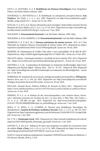 LEVY, J. A.; OLIVEIRA, A. S. B. Reabilitação em Doenças Neurológicas: Guia Terapêutico
Prático. São Paulo: Editora Atheneu. 2003.
LOURENÇO, C.; BATTISTELLA, L. R. Reabilitação na osteoporose: princípios básicos. Acta
Fisiátrica, São Paulo, v. 1, n. 1, nov. 1994. Disponível em http://www.actafisiatrica.org.br/
detalhe_artigo.asp?id=451>. Acesso em: 23 out. 2018.
LUCCAS, V. A. de S. et al. Técnica ultrassônica para investigar a hidrocefalia neonatal. Revista
Brasileira de Física Médica, [S.l.], v. 9, n. 3, p. 15-18, 2015. Disponível em: http://www.rbfm.org.
br/rbfm/article/viewFile/335/v9n3p15. Acesso em: 7 nov. 2018.
MACHADO A. Neuroanatomia funcional. 2 ed. São Paulo: Atheneu, 1999. 363p.
MACHADO, A. B. M.; HAERTEL, L. M. Neuroanatomia funcional. 3.ed. São Paulo: Atheneu, 2006
MARQUES, C. E. V. de C. M. C. Doenças autoimunes do sistema nervoso. 2011. 67 f. Tese
(Mestrado em Análises Clínicas). Universidade de Lisboa, Lisboa, 2011. Disponível em: http://
repositorio.ul.pt/bitstream/10451/11212/2/Monografia.pdf. Acesso em: 30 out. 2018.
MARTINS. M. Fisioterapeuta do Crefito-9 fala sobre a nova especialidade. 03 de abril de 2017.
Disponível em: <http://crefito9.org.br/imprime.php?cid=1171&sid=320>. Acesso em: 15 out. 2018.
MELATTI, Juliana. Fisioterapia Geriátrica. Faculdade da Serra Gaúcha, FSG, 2014. Disponível
em: <https://www.infoescola.com/medicina/fisioterapia-geriatrica/>. Acesso em: 23 out. 2018.
OLIVEIRA, L. C. de. A importância da fisioterapia no tratamento da fibromialgia. http://www.
efdeportes.com/ Revista Digital - Buenos Aires - Año 14 - Nº 141 - Febrero de 2010. Disponível
em: http://www.efdeportes.com/efd141/fisioterapia-no-tratamento-da-fibromialgia.htm. Acesso
em: 17 out. 2018.
PARREIRAS, M. Anatomia do nervo facial e etiologia da paralisia facial periférica. EFDeportes,
Buenos Aires, ano 15, n. 146, jul. 2010. Disponível em: http://www.efdeportes.com/efd146/
etiologia-da-paralisia-facial-periferica.htm. Acesso em: 30 out. 2018.
PAULAIN. Amanda Karen. Políticas Públicas de Atenção ao Idoso. 2011. Disponível em:
https://www.sabedoriapolitica.com.br/ci%C3%AAncia-politica/politicas-publicas/idoso/.
Acesso em: 16 out. 2018.
PEREIRA, D. S. L. et. al. Relação da dor musculoesquelética com variáveis físicas, funcio-
nais e alterações posturais em escolares de seis a 12 anos. Braz. J. Phys Ther., São Carlos, v.
17, n. 4, p.  392-400, jul.-ago.  2013. Disponível em: http://www.scielo.br/scielo.php?pi-
d=S1413-35552013000400392&script=sci_arttext&tlng=pt. Acesso em: 7 nov. 2018.
ROSA, C. A.; ROSA, C. A.; CAMPOS, D. Técnicas para Reabilitação Neurológica De
Hemiparéticos. Anuário da Produção Acadêmica Docente, [S.l.], v. 7, n.17, p. 109-125, 2013.
Disponível em: http://repositorio.pgsskroton.com.br/bitstream/123456789/1515/1/Artigo%208.
pdf. Acesso em: 1 out. 2018.
SÁ, V. W. e. Fisioterapia Geral. 2003. Disponível em: http://ucbweb.castelobranco.br/webcaf/
arquivos/12851/4899/apostila_fisioterapia_geral.pdf. Acesso em: 5 out. 2018.
SANTOS, C. A. dos et al. Influência do ultra-som terapêutico na epífise de crescimento ósseo
de coelhos. Fisiot. e Pesq., [s.L.], v.12, n. 2, p. 13-21, 2005. Disponível em: https://www.revistas.
usp.br/fpusp/article/download/76397/80104. Acesso em: 8 out. 2018.
SATO, E. Guias de medicina ambulatorial e hospitalar UNIFESP/Escola Paulista de Medicina. 2.
Ed. Barueri: Manole, 2010. p. 3-210.
 