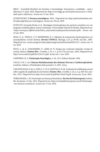SBGG – Sociedade Brasileira de Geriatria e Gerontologia. Senescência e senilidade – qual a
diferença? 11 maio. 2016. Disponível em: http://www.sbgg-sp.com.br/pub/senescencia-e-senili-
dade-qual-a-diferenca/. Acesso em: 15 out. 2018.
SCHESTATSKY, P. Doenças neurológicas. 2018. Disponível em: http://pedroschestatsky.com.
br/index.php/doencas-neurologicas. Acesso em: 30 out. 2018.
SCHULTZ, Fernanda Rocha et al. Abordagem fisioterapêutica do paciente reumático em um
programa multidisciplinar autores instituição: Universidade Federal da Paraíba. Disponível em:
<http://www.prac.ufpb.br/anais/Icbeu_anais/anais/saude/pacientereumatico.pdf>. Acesso em:
23 out. 2018.
SENA, E. G.; TRIACA, T. P.; KEMPINSKI, E. C. Métodos de tratamentos fisioterapêuticos em
neuropediatria: revisão literária. Revista UNINGÁ, Maringá, n.14, p. 89-98, out./dez., 2007.
Disponível em: revista.uninga.br/index.php/uninga/article/download/625/275/. Acesso em: 25
set. 2018.
SILVA, L. de A.; TAMASHIRO, V.; ASSIS, R. D. Terapia por contensão induzida: revisão de
ensaios clínicos. Fisioter Mov., Curitiba, v. 23, n. 1, p.153-159, jan./mar., 2010. Disponível em:
http://www.scielo.br/pdf/fm/v23n1/15.pdf. Acesso em: 1 nov. 2018.
UMPHRED, D. A. Fisioterapia Neurológica, 2. ed., [S.l.]: Editora Manole, 1994.
VALLE, P. H. C. do. Ciências Morfofuncionais dos Sistemas Nervoso e Cardiorrespiratório.
Londrina: Editora e Distribuidora Educacional S. A, 2015. 216 p.
VASCONCELOS, D. de A.; LINS, L. C. R. F.; DANTAS, E. H. M. Avaliação da mobilização neural
sobre o ganho de amplitude de movimento. Fisioter. Mov., Curitiba, v. 24, n. 4, p. 665-672, out./
dez., 2011. Disponível em: http://www.scielo.br/pdf/fm/v24n4/10.pdf. Acesso em: 24 set. 2018.
WIBELINGER, L. M. Fisioterapia nas Doenças Reumáticas. Revista do Fisioterapeuta [online],
Rio de Janeiro, 15 dez. 2014. Disponível em: http://revistadofisioterapeuta.com.br/fisioterapia-
-nas-doencas-reumaticas/. Acesso em: 17 out. 2018.
 