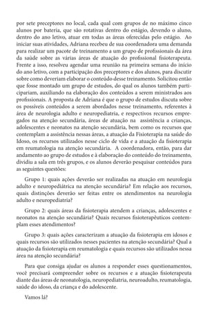 por sete preceptores no local, cada qual com grupos de no máximo cinco
alunos por bateria, que são rotativas dentro do estágio, devendo o aluno,
dentro do ano letivo, atuar em todas as áreas oferecidas pelo estágio. Ao
iniciar suas atividades, Adriana recebeu de sua coordenadora uma demanda
para realizar um pacote de treinamento a um grupo de profissionais da área
da saúde sobre as várias áreas de atuação do profissional fisioterapeuta.
Frente a isso, resolveu agendar uma reunião na primeira semana do início
do ano letivo, com a participação dos preceptores e dos alunos, para discutir
sobre como deveriam elaborar o conteúdo desse treinamento. Solicitou então
que fosse montado um grupo de estudos, do qual os alunos também parti-
cipariam, auxiliando na elaboração dos conteúdos a serem ministrados aos
profissionais. A proposta de Adriana é que o grupo de estudos discuta sobre
os possíveis conteúdos a serem abordados nesse treinamento, referentes à
área de neurologia adulto e neuropediatria, e respectivos recursos empre-
gados na atenção secundária, áreas de atuação na assistência a crianças,
adolescentes e neonatos na atenção secundária, bem como os recursos que
contemplam a assistência nessas áreas, a atuação da Fisioterapia na saúde do
Idoso, os recursos utilizados nesse ciclo de vida e a atuação da fisioterapia
em reumatologia na atenção secundária. A coordenadora, então, para dar
andamento ao grupo de estudos e à elaboração do conteúdo do treinamento,
dividiu a sala em três grupos, e os alunos deverão pesquisar conteúdos para
as seguintes questões:
Grupo 1: quais ações deverão ser realizadas na atuação em neurologia
adulto e neuropediátrica na atenção secundária? Em relação aos recursos,
quais distinções deverão ser feitas entre os atendimentos na neurologia
adulto e neuropediatria?
Grupo 2: quais áreas da fisioterapia atendem a crianças, adolescentes e
neonatos na atenção secundária? Quais recursos fisioterapêuticos contem-
plam esses atendimentos?
Grupo 3: quais ações caracterizam a atuação da fisioterapia em idosos e
quais recursos são utilizados nesses pacientes na atenção secundária? Qual a
atuação da fisioterapia em reumatologia e quais recursos são utilizados nessa
área na atenção secundária?
Para que consiga ajudar os alunos a responder esses questionamentos,
você precisará compreender sobre os recursos e a atuação fisioterapeuta
diante das áreas de neonatologia, neuropediatria, neuroadulto, reumatologia,
saúde do idoso, da criança e do adolescente.
Vamos lá?
 