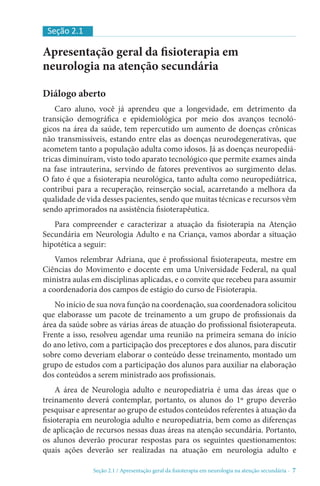 Seção 2.1 / Apresentação geral da fisioterapia em neurologia na atenção secundári - 7
Apresentação geral da fisioterapia em
neurologia na atenção secundária
Diálogo aberto
Caro aluno, você já aprendeu que a longevidade, em detrimento da
transição demográfica e epidemiológica por meio dos avanços tecnoló-
gicos na área da saúde, tem repercutido um aumento de doenças crônicas
não transmissíveis, estando entre elas as doenças neurodegenerativas, que
acometem tanto a população adulta como idosos. Já as doenças neuropediá-
tricas diminuíram, visto todo aparato tecnológico que permite exames ainda
na fase intrauterina, servindo de fatores preventivos ao surgimento delas.
O fato é que a fisioterapia neurológica, tanto adulta como neuropediátrica,
contribui para a recuperação, reinserção social, acarretando a melhora da
qualidade de vida desses pacientes, sendo que muitas técnicas e recursos vêm
sendo aprimorados na assistência fisioterapêutica.
Para compreender e caracterizar a atuação da fisioterapia na Atenção
Secundária em Neurologia Adulto e na Criança, vamos abordar a situação
hipotética a seguir:
Vamos relembrar Adriana, que é profissional fisioterapeuta, mestre em
Ciências do Movimento e docente em uma Universidade Federal, na qual
ministra aulas em disciplinas aplicadas, e o convite que recebeu para assumir
a coordenadoria dos campos de estágio do curso de Fisioterapia.
No início de sua nova função na coordenação, sua coordenadora solicitou
que elaborasse um pacote de treinamento a um grupo de profissionais da
área da saúde sobre as várias áreas de atuação do profissional fisioterapeuta.
Frente a isso, resolveu agendar uma reunião na primeira semana do início
do ano letivo, com a participação dos preceptores e dos alunos, para discutir
sobre como deveriam elaborar o conteúdo desse treinamento, montado um
grupo de estudos com a participação dos alunos para auxiliar na elaboração
dos conteúdos a serem ministrado aos profissionais.
A área de Neurologia adulto e neuropediatria é uma das áreas que o
treinamento deverá contemplar, portanto, os alunos do 1º grupo deverão
pesquisar e apresentar ao grupo de estudos conteúdos referentes à atuação da
fisioterapia em neurologia adulto e neuropediatria, bem como as diferenças
de aplicação de recursos nessas duas áreas na atenção secundária. Portanto,
os alunos deverão procurar respostas para os seguintes questionamentos:
quais ações deverão ser realizadas na atuação em neurologia adulto e
Seção 2.1
 