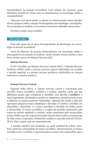 8 - U2 / Fisioterapia na atenção secundária I
neuropediatria na atenção secundária? Com relação aos recursos, quais
distinções deverão ser feitas entre os atendimentos na neurologia adulto e
neuropediatria?
Para que você possa ajudar os alunos no esclarecimento dessas dúvidas,
deverá pesquisar sobre a atuação fisioterapêutica em neurologia e neuropedia-
tria na atenção secundária e os recursos e as técnicas utilizadas nessas áreas.
Portanto, avante nesses estudos!
Você sabe quais são as ações desempenhadas na fisioterapia em neuro-
logia na atenção secundária?
Antes de falarmos da atuação fisioterapêutica em neurologia adulto e
neuropediatria na atenção secundária, vamos remeter nossos estudos a uma
breve revisão acerca do Sistema Nervoso (SN).
Sistema Nervoso
O SN é dividido em Sistema Nervoso Central (SNC) e Sistema Nervoso
Periférico (SNP), sendo o sistema nervoso central subdividido em encéfalo
e medula espinhal, e o sistema nervoso periférico subdividido em sistema
autônomo e sistema somático.
Sistema Nervoso Central
Segundo Valle (2015), o sistema nervoso central é constituído pelo
encéfalo, tronco encefálico, cerebelo e a medula espinhal, sendo que das
diferentes partes que compõem o encéfalo, sem dúvida o cérebro é a
mais importante, destinado a receber as impressões sensitivas bem como
a elaborar as reações motoras voluntárias, cabendo-lhe ainda a sede das
operações psíquicas mais complexas e elevadas. O cérebro é dividido em
telencéfalo e diencéfalo, e o tronco encefálico é dividido em bulbo, ponte
e mesencéfalo. O tronco encefálico é a região do encéfalo responsável pela
união da medula espinhal e o cérebro, sendo constituído pelo mesencéfalo,
ponte e bulbo, que são responsáveis pelas funções básicas para a manutenção
da vida, como a respiração, o batimento cardíaco e a pressão arterial (VALLE,
2015). Veja a seguir cada um separadamente.
A medula espinhal está localizada no canal vertebral da coluna verte-
bral, sendo ela continuidade do tronco encefálico. Posteriormente ao tronco
encefálico está o cerebelo, e superiormente ao tronco está o diencéfalo, que é
Não pode faltar
 