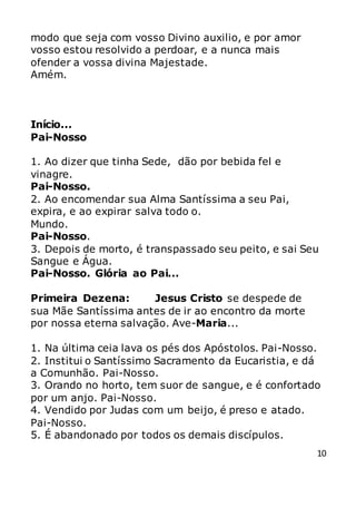 10
modo que seja com vosso Divino auxilio, e por amor
vosso estou resolvido a perdoar, e a nunca mais
ofender a vossa divina Majestade.
Amém.
Início...
Pai-Nosso
1. Ao dizer que tinha Sede, dão por bebida fel e
vinagre.
Pai-Nosso.
2. Ao encomendar sua Alma Santíssima a seu Pai,
expira, e ao expirar salva todo o.
Mundo.
Pai-Nosso.
3. Depois de morto, é transpassado seu peito, e sai Seu
Sangue e Água.
Pai-Nosso. Glória ao Pai...
Primeira Dezena: Jesus Cristo se despede de
sua Mãe Santíssima antes de ir ao encontro da morte
por nossa eterna salvação. Ave-Maria...
1. Na última ceia lava os pés dos Apóstolos. Pai-Nosso.
2. Institui o Santíssimo Sacramento da Eucaristia, e dá
a Comunhão. Pai-Nosso.
3. Orando no horto, tem suor de sangue, e é confortado
por um anjo. Pai-Nosso.
4. Vendido por Judas com um beijo, é preso e atado.
Pai-Nosso.
5. É abandonado por todos os demais discípulos.
 