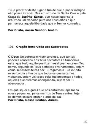 100
Tu, o protetor deste lugar a fim de que o poder maligno
não possa intervir. Mas em virtude da Santa Cruz e pela
Graça do Espírito Santo, que neste lugar seja
realizado um trabalho puro aos Teus olhos e que
permaneça aquela liberdade que o Senhor concedeu.
Por Cristo, nosso Senhor. Amém.
101. Oração Reservada aos Sacerdotes
Ó Deus Onipotente e Misericordioso, que tantos
poderes concedeu aos Teus sacerdotes e também a
este: que tudo aquilo que fizermos dignamente em Teu
nome, segundo os Teus perfeitos ensinamentos, sejam
como se fossem feitos por Ti; rogamos a Tua infinita
misericórdia a fim de que todos os que estamos
visitando, sejam visitados pela Tua presença; e todos
aqueles que estamos abençoando, sejam por Ti
abençoados.
Em quaisquer lugares que nós entremos, apesar da
nossa pequenez, pelos méritos de Teus santos, fujam
os demônios para entrar o anjo da paz.
Por Cristo, Nosso Senhor. Amém.
 