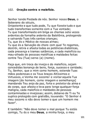 101
102. Oração contra o malefício.
Senhor tende Piedade de nós. Senhor nosso Deus, o
Soberano do século,
Onipotente e que tudo pode, Tu que fizeste tudo e que
tudo transformas somente com a Tua vontade;
Tu que transformaste em briga as chamas sete vezes
ardentes da fornalha ardente da Babilônia, protegendo
e salvando Tuas três santas crianças;
Tu, que és o Médico de nossas almas;
Tu que és a Salvação do choro com qual Te rogamos,
destrói, retira e afasta todas as potências diabólicas,
cada presença e tramas satânicas, e cada malefício ou
mau-olhado de pessoas maléficas e maldades feitas
contra Teu (Tua) servo (a) (nome).
Faça que, em troca da inveja e do malefício, sejam
concedidas bonança de bens, força, sucesso e caridade;
Tu, Senhor, que a mim como homem, estende Tuas
mãos poderosas e os Teus braços Altíssimos e
Virtuosos, e Venha me socorrer e visitar aquela Tua
imagem [do homem, como imagem e semelhança]
mandando Teu anjo da paz, forte e protetor da alma e
do corpo, que afasta e leva para longe qualquer força
maligna, cada malefício e maldades de pessoas
contaminadas e invejosas; assim, debaixo de Ti eu Te
suplico protegido com gratidão, louvando: "O Senhor é
meu socorro e não devo temer o que um homem me
fazer".
E também: "Não devo temer o mal porque Tu estás
comigo, Tu és o meu Deus, a minha força, o meu
 