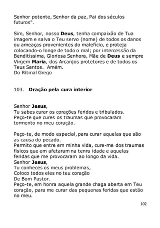 102
Senhor potente, Senhor da paz, Pai dos séculos
futuros".
Sim, Senhor, nosso Deus, tenha compaixão de Tua
imagem e salva o Teu servo (nome) de todos os danos
ou ameaças provenientes do malefício, e proteja
colocando-o longe de todo o mal; por intercessão da
Benditíssima, Gloriosa Senhora, Mãe de Deus e sempre
Virgem Maria, dos Arcanjos protetores e de todos os
Teus Santos. Amém.
Do Ritmal Grego
103. Oração pela cura interior
Senhor Jesus,
Tu sabes curar os corações feridos e tribulados.
Peço-te que cures os traumas que provocaram
tormento no meu coração.
Peço-te, de modo especial, para curar aquelas que são
as causa do pecado.
Permito que entre em minha vida, cure-me dos traumas
físicos que em afetaram na tenra idade e aquelas
feridas que me provocaram ao longo da vida.
Senhor Jesus,
Tu conheces os meus problemas,
Coloco todos eles no teu coração
De Bom Pastor.
Peço-te, em honra aquela grande chaga aberta em Teu
coração, para me curar das pequenas feridas que estão
no meu.
 