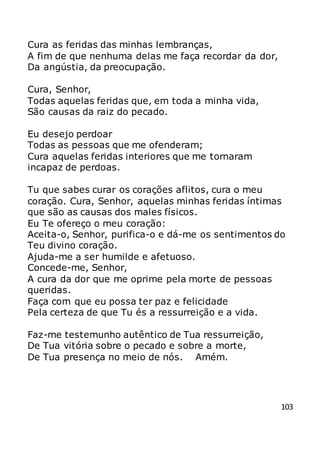 103
Cura as feridas das minhas lembranças,
A fim de que nenhuma delas me faça recordar da dor,
Da angústia, da preocupação.
Cura, Senhor,
Todas aquelas feridas que, em toda a minha vida,
São causas da raiz do pecado.
Eu desejo perdoar
Todas as pessoas que me ofenderam;
Cura aquelas feridas interiores que me tornaram
incapaz de perdoas.
Tu que sabes curar os corações aflitos, cura o meu
coração. Cura, Senhor, aquelas minhas feridas íntimas
que são as causas dos males físicos.
Eu Te ofereço o meu coração:
Aceita-o, Senhor, purifica-o e dá-me os sentimentos do
Teu divino coração.
Ajuda-me a ser humilde e afetuoso.
Concede-me, Senhor,
A cura da dor que me oprime pela morte de pessoas
queridas.
Faça com que eu possa ter paz e felicidade
Pela certeza de que Tu és a ressurreição e a vida.
Faz-me testemunho autêntico de Tua ressurreição,
De Tua vitória sobre o pecado e sobre a morte,
De Tua presença no meio de nós. Amém.
 