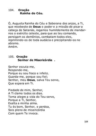 104
104. Oração
Rainha do Céu.
Ó, Augusta Rainha do Céu e Soberana dos anjos, a Ti,
que recebeste de Deus o poder e a missão de pisar a
cabeça de Satanás, rogamos humildemente de mandar-
nos o exército celeste, para que ao teu comando,
persigam os demônios, combatam todos eles,
reprimindo-os de toda audácia e precipitando-os no
abismo.
Amém.
105. Oração
Senhor de Misericórdia .
Senhor escuta-me,
Responde-me,
Porque eu sou fraco e infeliz.
Guarda-me, porque sou fiel;
Senhor, meu Deus, salva Teu servo,
Que espera em Ti.
Piedade de mim, Senhor,
A Ti clamo todos os dias.
Torna alegre a vida do Teu servo,
Porque a Ti, Senhor,
Exalta a minha alma.
Tu és bom, Senhor, e perdoa,
Sois pleno de misericórdia
Com quem Te invoca.
 