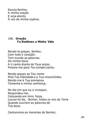 105
Escuta Senhor,
A minha oração
E seja atento
À voz da minha súplica.
106. Oração
Tu Redimes a Minha Vida
Rendo-te graças, Senhor,
Com todo o coração:
Tem ouvido as palavras
De minha boca.
A ti canto diante de Teus anjos,
Prostro-me para Teu templo santo.
Rendo graças ao Teu nome
Pela Tua fidelidade e a Tua misericórdia:
Rendo-me à Tua promessa
Tamanha a minha confiança.
No dia em que eu o invoquei,
Respondeu-me,
Colocando em mim, força.
Louvar-te-ão, Senhor, todos os reis da Terra
Quando ouvirem as palavras de
Tua boca.
Cantaremos as maneiras do Senhor,
 