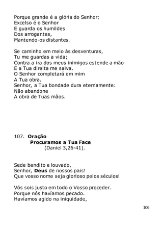 106
Porque grande é a glória do Senhor;
Excelso é o Senhor
E guarda os humildes
Dos arrogantes,
Mantendo-os distantes.
Se caminho em meio às desventuras,
Tu me guardas a vida;
Contra a ira dos meus inimigos estende a mão
E a Tua direita me salva.
O Senhor completará em mim
A Tua obra.
Senhor, a Tua bondade dura eternamente:
Não abandone
A obra de Tuas mãos.
107. Oração
Procuramos a Tua Face
(Daniel 3,26-41).
Sede bendito e louvado,
Senhor, Deus de nossos pais!
Que vosso nome seja glorioso pelos séculos!
Vós sois justo em todo o Vosso proceder.
Porque nós havíamos pecado.
Havíamos agido na iniquidade,
 