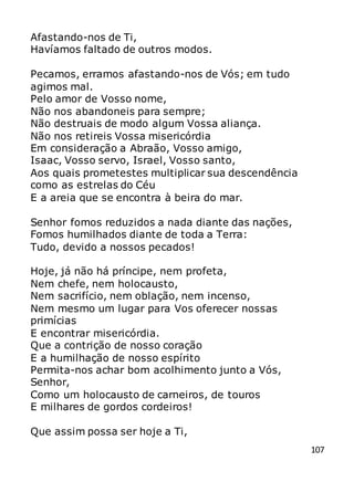 107
Afastando-nos de Ti,
Havíamos faltado de outros modos.
Pecamos, erramos afastando-nos de Vós; em tudo
agimos mal.
Pelo amor de Vosso nome,
Não nos abandoneis para sempre;
Não destruais de modo algum Vossa aliança.
Não nos retireis Vossa misericórdia
Em consideração a Abraão, Vosso amigo,
Isaac, Vosso servo, Israel, Vosso santo,
Aos quais prometestes multiplicar sua descendência
como as estrelas do Céu
E a areia que se encontra à beira do mar.
Senhor fomos reduzidos a nada diante das nações,
Fomos humilhados diante de toda a Terra:
Tudo, devido a nossos pecados!
Hoje, já não há príncipe, nem profeta,
Nem chefe, nem holocausto,
Nem sacrifício, nem oblação, nem incenso,
Nem mesmo um lugar para Vos oferecer nossas
primícias
E encontrar misericórdia.
Que a contrição de nosso coração
E a humilhação de nosso espírito
Permita-nos achar bom acolhimento junto a Vós,
Senhor,
Como um holocausto de carneiros, de touros
E milhares de gordos cordeiros!
Que assim possa ser hoje a Ti,
 